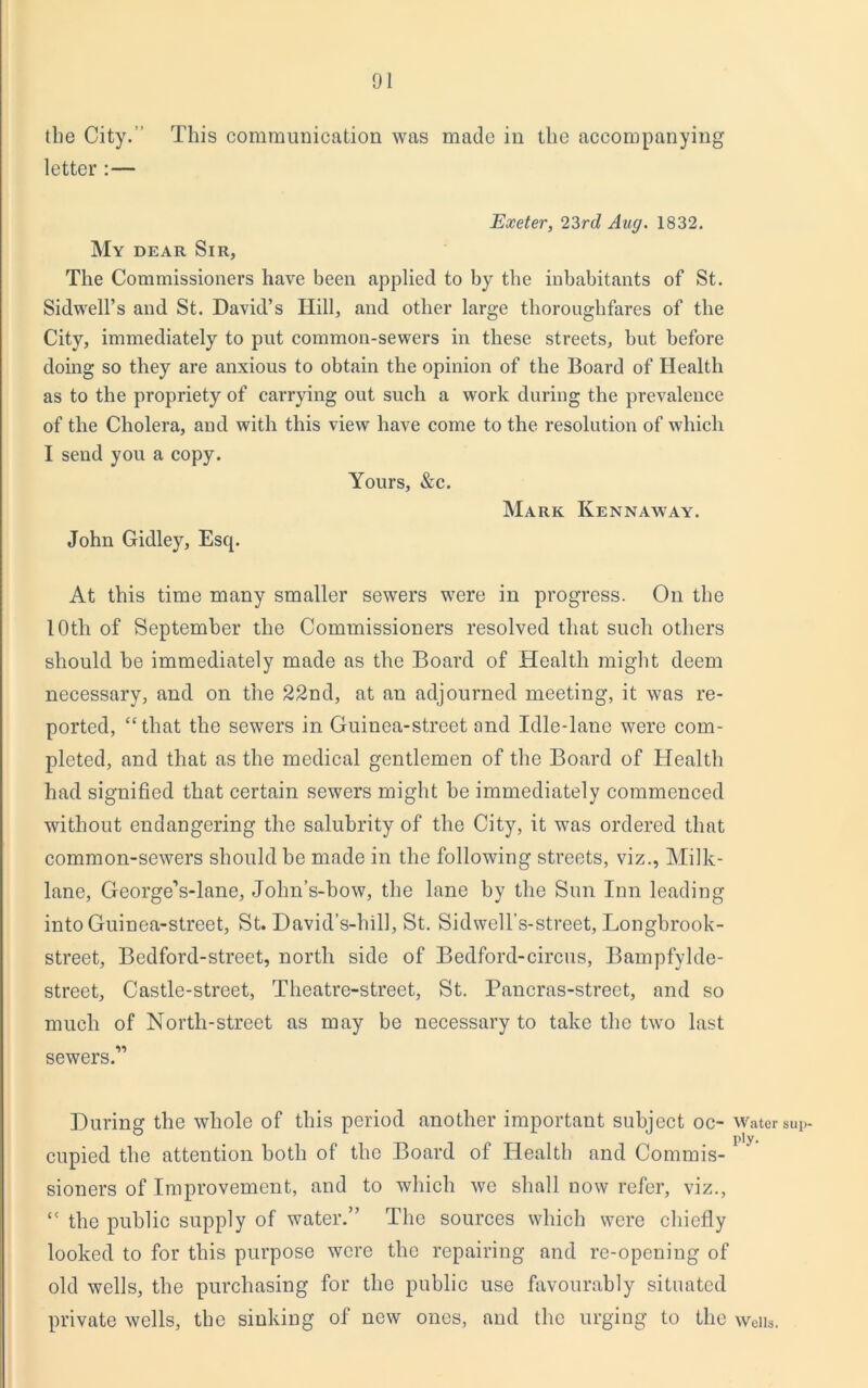 the City.’ This communication was made in the accompanying letter :— Exeter, 23rd Aug. 1832. My dear Sir, The Commissioners have been applied to by the inhabitants of St. Sidwell’s and St. David’s Hill, and other large thoroughfares of the City, immediately to put common-sewers in these streets, but before doing so they are anxious to obtain the opinion of the Board of Health as to the propriety of carrying out such a work during the prevalence of the Cholera, and with this view have come to the resolution of which I send you a copy. Yours, &c. Mark Kennaway. John Gidley, Esq. At this time many smaller sewers were in progress. On the 10th of September the Commissioners resolved that such others should he immediately made as the Board of Health might deem necessary, and on the 22nd, at an adjourned meeting, it was re- ported, “that the sewers in Guinea-street and Idle-lane were com- pleted, and that as the medical gentlemen of the Board of Health had signified that certain sewers might he immediately commenced without endangering the salubrity of the City, it was ordered that common-sewers should he made in the following streets, viz., Milk- lane, George’s-lane, John’s-bow, the lane by the Sun Inn leading into Guinea-street, St. David’s-hill, St. Sidwell’s-street, Longbrook- street, Bedford-street, north side of Bedford-circus, Bampfylde- street. Castle-street, Theatre-street, St. Pancras-street, and so much of North-street as may be necessary to take the two last sewers.” During the whole of this period another important subject oc- cupied the attention both of the Board of Health and Commis- sioners of Improvement, and to which we shall now refer, viz., “ the public supply of water.” The sources which were chiefly looked to for this purpose were the repairing and re-opening of old wells, the purchasing for the public use favourably situated private wells, the sinking of new ones, and the urging to the Water sup- ply- Wells.