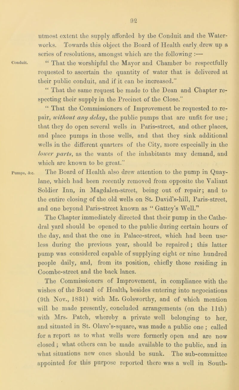 Conduit. Pumps, &c. utmost extent the supply afforded by the Conduit and the Water- works. Towards this object the Board of Health early drew up a series of resolutions, amongst which are the following :— “ That the worshipful the Mayor and Chamber be respectfully requested to ascertain the quantity of water that is delivered at their public conduit, and if it can be increased.” “ That the same request be made to the Dean and Chapter re- specting their supply in the Precinct of the Close.” “ That the Commissioners of Improvement be requested to re- pair, without any delay, the public pumps that are unfit for use; that they do open several wells in Paris-street, and other places, and place pumps in those wells, and that they sink additional wells in the different quarters of the City, more especially in the lower parts, as the wants of the inhabitants may demand, and which are known to be great.” The Board of Health also drew attention to the pump in Quay- lane, which had been recently removed from opposite the Valiant Soldier Inn, in Magdalen-street, being out of repair; and to the entire closing of the old wells on St. David’s-liill, Paris-street, and one beyond Paris-street known as “ Gattey’s Well.” The Chapter immediately directed that their pump in the Cathe- dral yard should be opened to the public during certain hours of the day, and that the one in Palace-street, which had been use- less during the previous year, should be repaired; this latter pump was considered capable of supplying eight or nine hundred people daily, and, from its position, chiefly those residing in Coombe-street and the back lanes. The Commissioners of Improvement, in compliance with the wishes of the Board of Health, besides entering into negociations (9th Nov., 1831) with Mr. Golsworthy, and of which mention will be made presently, concluded arrangements (on the lltli) with Mrs. Patch, whereby a private well belonging to her, and situated in St. Olave’s-square, was made a public one ; called for a report as to what wells were formerly open and are now closed ; what others can be made available to the public, and in what situations new ones should be sunk. The sub-committee appointed for this purpose reported there was a well in South-