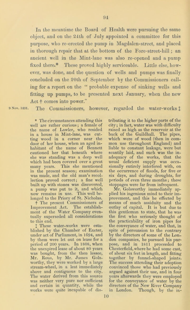 In the meantime the Board of Health were pursuing the same object, and on the 24th of July appointed a committee for this purpose, who re-erected the pump in Magdalen-street, and placed in thorough repair that at the bottom of the Fore-street-hill; an ancient well in the Mint-lane was also re-opened and a pump fixed there.* These proved highly serviceable. Little else, how- ever, was done, and the question of wells and pumps was finally concluded on the 20th of September by the Commissioners call- ing for a report on the “ probable expense of sinking -wells and fitting up pumps, to he presented next January, when the new Act t comes into power.” »Nov. i83i. The Commissioners, however, regarded the water-works $ * The circumstances attending this well are rather curious; a female of the name of Lawler, who resided in a house in Mint-lane, was cut- ting wood in a corner near the door of her house, when an aged in- habitant of the name of Bennett cautioned her that beneath where she was standing was a deep well which had been covered over a great many years. This she mentioned in the present season; examination was made, and the old man’s recol- lection proved correct; a fine well built up with stones was discovered, a pump was put to it, and which now remains in use. This well be- longed to the Priory of St. Nicholas. f The present Commissioners of Improvement Act. The establish- ment of the Water Company even- tually superseded all considerations to this end. f These water-works were esta- blished by the Chamber of Exeter, under act of Parliament, in 1694, and by them were let out on lease for a period of 200 years. In 1808, when the unexpired lease of about 80 yeai'S was bought, from the then lessee, Mr. Rous, by Mr. James Gols- worthy, they were worked by a large stream-wheel, in a leat immediately above and contiguous to the city. The water derived from this source was neither very pure nor sufficient and certain in quantity, while the works were quite incapable of dis- tributing it to the higher parts of the city; in fact, water was with difficulty raised as high as the reservoir at the back of the Guildhall. The pipes, which were of wood (then in com- mon use throughout England) and liable to constant leakage, were but scantily laid, and such was the in- adequacy of the works, that the usual deficient supply was occa- sionally entirely interfered with, on the occurrence of floods, for five or six days, and during droughts, for periods of even three months ; these stoppages were far from infrequent. Mr. Golsworthy immediately ap- plied his ingenious mind to their im- provement, and this he effected by means of much assiduity and the outlay of capital. It is but due to this gentleman to state, that he was the first who seriously thought of the practicability of iron pipes for the conveyance of water, and that, in spite of persuasion to the contrary by the directors of some of the Lon- don companies, he pursued his pur- pose, and in 1811 proceeded to Chesterfield, where he had some cast, of about six feet in length, and fitting together by funnel-shaped joints. The success attending their adoption convinced those who had previously argued against their use, and in four years afterwards they were employed for the conveyance of water by the directors of the New River Company in London. Though, by the in- 10