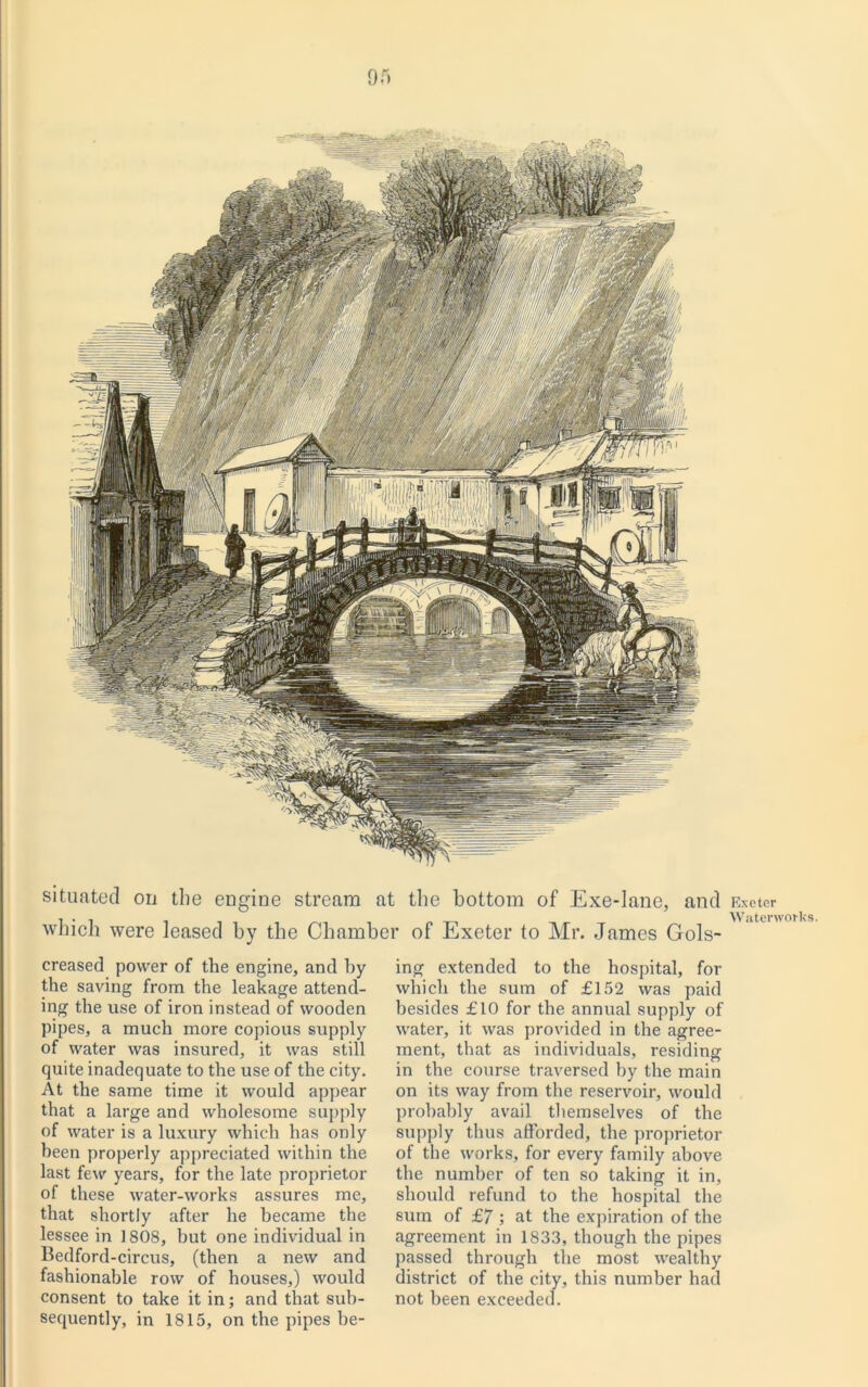05 situated on the engine stream at the bottom of Exe-lane, and which were leased by the Chamber of Exeter to Mr. James Gols- creased power of the engine, and by the saving from the leakage attend- ing the use of iron instead of wooden pipes, a much more copious supply of water was insured, it was still quite inadequate to the use of the city. At the same time it would appear that a large and wholesome supply of water is a luxury which has only been properly appreciated within the last few years, for the late proprietor of these water-works assures me, that shortly after he became the lessee in 1808, but one individual in Bedford-circus, (then a new and fashionable row of houses,) would consent to take it in; and that sub- sequently, in 1815, on the pipes be- ing extended to the hospital, for which the sum of £152 was paid besides £10 for the annual supply of water, it was provided in the agree- ment, that as individuals, residing in the course traversed by the main on its way from the reservoir, would probably avail themselves of the supply thus afforded, the proprietor of the works, for every family above the number of ten so taking it in, should refund to the hospital the sum of £7 ; at the expiration of the agreement in 1833, though the pipes passed through the most wealthy district of the city, this number had not been exceeded. Exeter Waterworks.