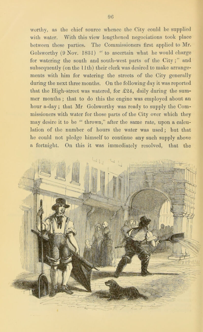 9G worthy, as tlio cliief source whence the City could be supplied with water. With this view lengthened negociations took place between these parties. The Commissioners first applied to Mr. Golsworthy (9 Nov. 1831) “ to ascertain what he would charge for watering the south and south-west parts of the City;” and subsequently (on the 11th) their clerk was desired to make arrange- ments with him for watering the streets of the City generally during the next three months. On the following day it was reported that the High-street was watered, for £‘24, daily during the sum- mer months ; that to do this the engine was employed about an hour a-day ; that Mr Golsworthy was ready to supply the Com- missioners with water for those parts of the City over which they may desire it to be “ thrown,” after the same rate, upon a calcu- lation of the number of hours the water was used; but that he could not pledge himself to continue any such supply above a fortnight. On this it was immediately resolved, that the