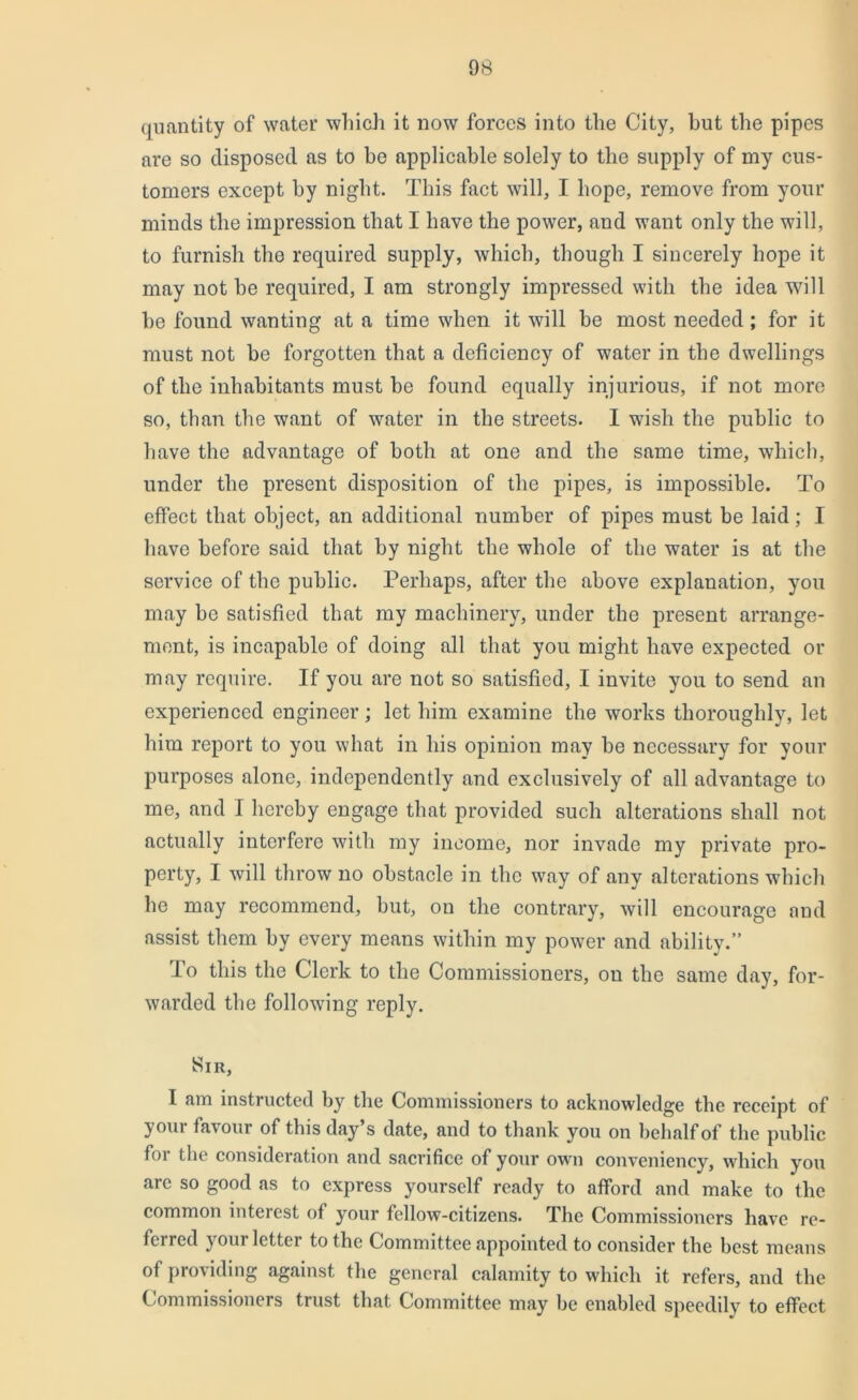 quantity of water which it now forces into the City, hut the pipes are so disposed as to be applicable solely to the supply of my cus- tomers except by night. This fact will, I hope, remove from your minds the impression that 1 have the power, and want only the will, to furnish the required supply, which, though I sincerely hope it may not he required, I am strongly impressed with the idea will he found wanting at a time when it will he most needed ; for it must not he forgotten that a deficiency of water in the dwellings of the inhabitants must be found equally injurious, if not more so, than the want of water in the streets. I wish the public to have the advantage of both at one and the same time, which, under the present disposition of the pipes, is impossible. To effect that object, an additional number of pipes must be laid; I have before said that by night the whole of the water is at the service of the public. Perhaps, after the above explanation, you may be satisfied that my machinery, under the present arrange- ment, is incapable of doing all that you might have expected or may require. If you are not so satisfied, I invite you to send an experienced engineer; let him examine the works thoroughly, let him report to you what in his opinion may be necessary for your purposes alone, independently and exclusively of all advantage to me, and I hereby engage that provided such alterations shall not actually interfere with my income, nor invade my private pro- perty, I will throw no obstacle in the way of any alterations which he may recommend, but, on the contrary, will encourage and assist them by every means within my power and ability.” To this the Clerk to the Commissioners, ou the same day, for- warded the following reply. Sir, I am instructed by the Commissioners to acknowledge the receipt of your favour of this day s date, and to thank you on behalf of the public for the consideration and sacrifice of your own conveniency, which you arc so good as to express yourself ready to afford and make to the common interest of your fellow-citizens. The Commissioners have re- ferred y our letter to the Committee appointed to consider the best means of providing against the general calamity to which it refers, and the Commissioners trust that Committee may be enabled speedily to effect