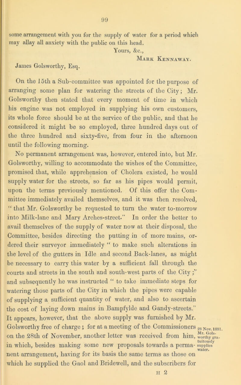 some arrangement with you for the supply of water for a period which may allay all anxiety with the public on this head. Yours, &c., Mark Kennaway. James Golsworthy, Esq. On the 15th a Sub-committee was appointed for the purpose of arranging some plan for watering the streets of the City; Mr. Golsworthy then stated that every moment of time in which his engine was not employed in supplying his own customers, its whole force should be at the service of the public, and that he considered it might be so employed, three hundred days out of the three hundred and sixty-five, from four in the afternoon until the following morning. No permanent arrangement was, however, entered into, but Mr. Golsworthy, willing to accommodate the wishes of the Committee, promised that, while apprehension of Cholera existed, he would supply water for the streets, so far as his pipes would permit, upon the terms previously mentioned. Of this offer the Com- mittee immediately availed themselves, and it was then resolved, “ that Mr. Golsworthy be requested to turn the water to-morrow into Milk-lane and Mary Arches-street.” In order the better to avail themselves of the supply of water now at their disposal, the Committee, besides directing the putting in of more mains, or- dered their surveyor immediately “ to make such alterations in the level of the gutters in Idle and second Back-lanes, as might be necessary to carry this water by a sufficient fall through the courts and streets in the south and south-west parts of the City and subsequently he was instructed “ to take immediate steps for watering those parts of the City in which the pipes were capable of supplying a sufficient quantity of water, and also to ascertain the cost of laying down mains in Bampfylde and Gandy-streets.” It appears, however, that the above supply was furnished by Mr. Golsworthy free of charge ; for at a meeting of the Commissioners 28Nov.i83i on the 28th of November, another letter was received from him, Jouhy gra- in which, besides making some new proposals towards a perma- supplies* water. nent arrangement, having for its basis the same terms as those on which he supplied the Gaol and Bridewell, and the subscribers for H 2