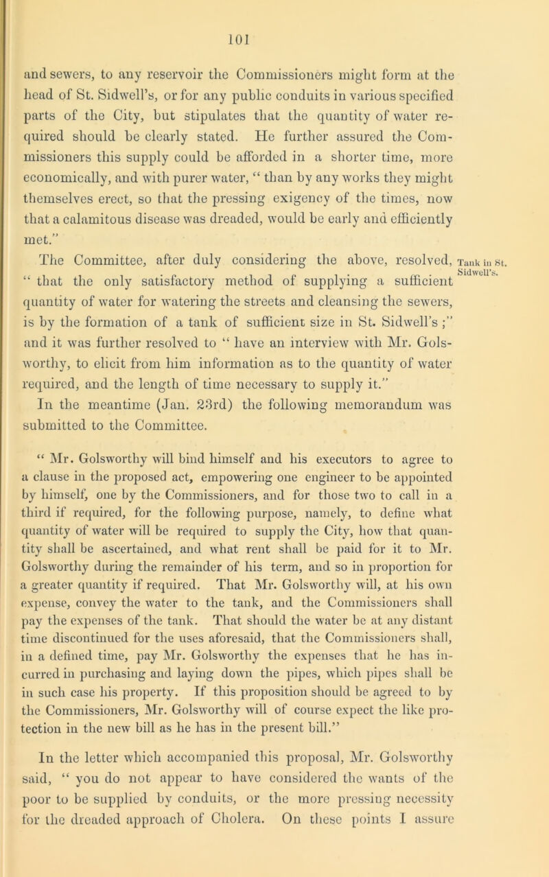 and sewers, to any reservoir the Commissioners might form at the head of St. Sidwell’s, or for any public conduits in various specified parts of the City, hut stipulates that the quantity of water re- quired should he clearly stated. He further assured the Com- missioners this supply could be afforded in a shorter time, more economically, and with purer water, “ than by any works they might themselves erect, so that the pressing exigency of the times, now that a calamitous disease was dreaded, would he early and efficiently met.” The Committee, after duly considering the above, resolved, “ that the only satisfactory method of supplying a sufficient quantity of water for watering the streets and cleansing the sewers, is by the formation of a tank of sufficient size in St. Sidwell’s and it was further resolved to “ have an interview with Mr. Gols- worthy, to elicit from him information as to the quantity of water required, and the length of time necessary to supply it.” In the meantime (Jan. 23rd) the following memorandum was submitted to the Committee. “ Mr. Golsworthy will bind himself and his executors to agree to a clause in the proposed act, empowering one engineer to be appointed by himself, one by the Commissioners, and for those two to call in a third if required, for the following purpose, namely, to define what quantity of water will be required to supply the City, how that quan- tity shall be ascertained, and what rent shall be paid for it to Mr. Golsworthy during the remainder of his term, and so in proportion for a greater quantity if required. That Mr. Golsworthy will, at his own expense, convey the water to the tank, and the Commissioners shall pay the expenses of the tank. That should the water be at any distant time discontinued for the uses aforesaid, that the Commissioners shall, in a defined time, pay Mr. Golsworthy the expenses that he has in- curred in purchasing and laying down the pipes, which pipes shall be in such case his property. If this proposition should be agreed to by the Commissioners, Mr. Golsworthy will of course expect the like pro- tection in the new bill as he has in the present bill.” In the letter which accompanied this proposal, Mr. Golsworthy said, “ you do not appear to have considered the wants of the poor to be supplied by conduits, or the more pressing necessity for the dreaded approach of Cholera. On these points I assure Tank in St. Sid well’s.
