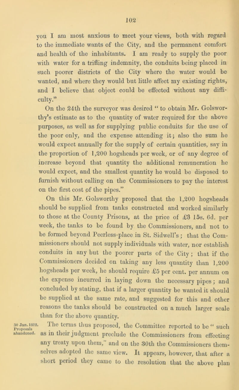 you I am most anxious to meet your views, both with regard to the immediate wants of the City, and the permanent comfort and health of the inhabitants. I am ready to supply the poor with water for a trifling indemnity, the conduits being placed in such poorer districts of the City where the water would be wanted, and where they would but little affect my existing rights, and I believe that object could be effected without any diffi- culty.” On the 24tli the surveyor was desired “ to obtain Mr. Golswor- thy’s estimate as to the quantity of water required for the above purposes, as well as for supplying public conduits for the use of the poor only, and the expense attending it; also the sum he would expect annually for the supply of certain quantities, say in the proportion of 1,200 hogsheads per week, or of any degree of increase beyond that quantity the additional remuneration he would expect, and the smallest quantity he would be disposed to furnish without calling on the Commissioners to pay the interest on the first cost of the pipes.” On this Mr. Golsworthy proposed that the 1,200 hogsheads should be supplied from tanks constructed and worked similarly to those at the County Prisons, at the price of £'3 15s. 6d. per week, the tanks to be found by the Commissioners, and not to be formed beyond Peerless-place in St. Sidwell’s; that the Com- missioners should not supply individuals with water, nor establish conduits in any but the poorer parts of the City ; that if the Commissioners decided on taking any less quantity than 1,200 hogsheads per week, he should require £6 per cent, per annum on the expense incurred in laying down the necessary pipes; and concluded by stating, that if a larger quantity be wanted it should be supplied at the same rate, and suggested for this and other reasons the tanks should be constructed on a much larger scale than for the above quantity. p^o^osaia32’ ^ie *ierms ^ms ProPosed, the Committee reported to be “ such abandoned, as in their judgment preclude the Commissioners from effecting any ticaty upon them, and on the 30th the Commissioners them- selves adopted the same view. It appears, however, that after a short period they came to the resolution that the above plan