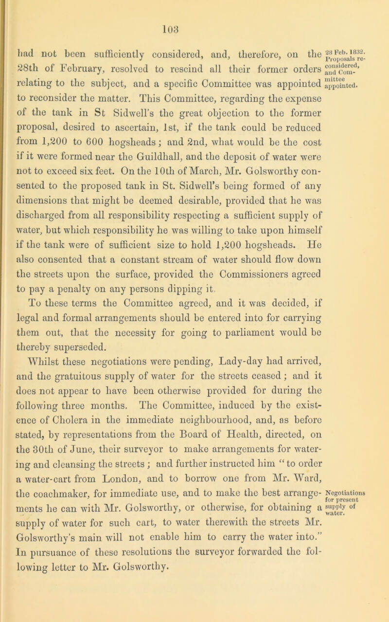 had not been sufficiently considered, and, therefore, on the 28th of February, resolved to rescind all their former orders relating to the subject, and a specific Committee was appointed to reconsider the matter. This Committee, regarding the expense of the tank in St Sidwell’s the great objection to the former proposal, desired to ascertain, 1st, if the tank could be reduced from 1,200 to 600 hogsheads; and 2nd, what would be the cost if it were formed near the Guildhall, and the deposit of water were not to exceed six feet. On the 10th of March, Mr. Golsworthy con- sented to the proposed tank in St. Sidwell’s being formed of any dimensions that might be deemed desirable, provided that he was discharged from all responsibility respecting a sufficient supply of water, but which responsibility he wras willing to take upon himself if the tank were of sufficient size to hold 1,200 hogsheads. He also consented that a constant stream of water should flow down the streets upon the surface, provided the Commissioners agreed to pay a penalty on any persons dipping it. To these terms the Committee agreed, and it was decided, if legal and formal arrangements should be entered into for carrying them out, that the necessity for going to parliament would be thereby superseded. Whilst these negotiations were pending, Lady-day had arrived, and the gratuitous supply of water for the streets ceased ; and it does not appear to have been otherwise provided for during the following three months. The Committee, induced by the exist- ence of Cholera in the immediate neighbourhood, and, os before stated, by representations from the Board of Health, directed, on the 30th of June, their surveyor to make arrangements for water- ing and cleansing the streets ; and further instructed him “ to order a water-cart from London, and to borrow one from Mr. Ward, the coaclimaker, for immediate use, and to make the best arrange- ments he can with Mr. Golsworthy, or otherwise, for obtaining a supply of water for such cart, to water therewith the streets Mr. Golsworthy’s main will not enable him to carry the water into.” In pursuance of these resolutions the surveyor forwarded the fol- lowing letter to Mr. Golsworthy. 2a Feb. 1832. Proposals re- considered, and Com- mittee appointed. Negotiations for present supply of water.