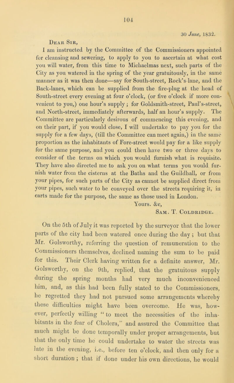 30 June, 1832. Dear Sir, 1 am instructed by tlie Committee of the Commissioners appointed for cleansing and sewering, to apply to you to ascertain at what cost you will water, from this time to Michaelmas next, such parts of the City as you watered in the spring of the year gratuitously, in the same manner as it was then done—say for South-street, Rock’s-lane, and the Back-lanes, which can be supplied from the fire-plug at the head of South-street every evening at four o’clock, (or five o’clock if more con- venient to you,) one hour’s supply; for Goldsmith-street, Paul’s-street, and North-street, immediately afterwards, half an hour’s supply. The Committee are particularly desirous of commencing this evening, and on their part, if you would close, I will undertake to pay you for the supply for a few days, (till the Committee can meet again,) in the same proportion as the inhabitants of Fore-street would pay for a like supply for the same purpose, and you could then have two or three days to consider of the terms on which you would furnish what is requisite. They have also directed me to ask you on what terms you would fur- nish water from the cisterns at the Baths and the Guildhall, or from your pipes, for such parts of the City as cannot be supplied direct from your pipes, such water to be conveyed over the streets requiring it, in carts made for the purpose, the same as those used in London. Yours. &c, Sam. T. Coldridge. On the 5 th of July it was reported by the surveyor that the lower parts of the city had been watered once during the day ; but that Mr. Golsworthy, referring the question of remuneration to the Commissioners themselves, declined naming the sum to be paid for this. Their Clerk having written for a definite answer, Mr. Golsworthy, on the 9th, replied, that the gratuitous supply during the spring months had very much inconvenienced him, and, as this had been fully stated to the Commissioners, he regretted they had not pursued some arrangements whereby these difficulties might have been overcome. He was, how- ever, perfectly willing “ to meet the necessities of the inha- bitants in the fear of Cholera,” and assured the Committee that much might be done temporally under proper arrangements, but that the only time he could undertake to water the streets was late in tbe evening, i.e., before ten o’clock, and then only for a short duration ; that if done under his own directions, he would