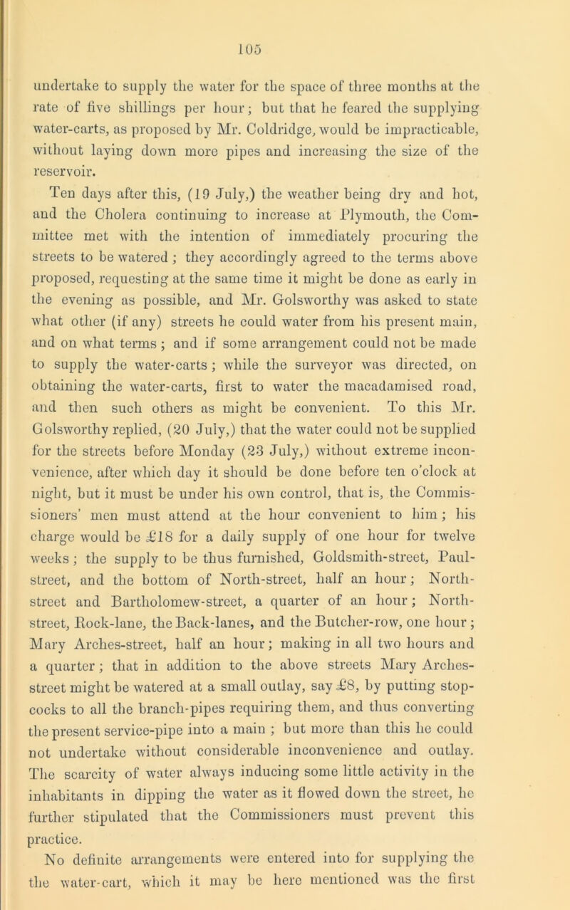 undertake to supply the water for the space of three months at the rate of five shillings per hour; but that he feared the supplying water-carts, as proposed by Mr. Coldridge, would be impracticable, without laying down more pipes and increasing the size of the reservoir. Ten days after this, (19 July,) the weather being dry and hot, and the Cholera continuing to increase at Plymouth, the Com- mittee met with the intention of immediately procuring the streets to be watered ; they accordingly agreed to the terms above proposed, requesting at the same time it might be done as early in the evening as possible, and Mr. Golsworthy was asked to state what other (if any) streets he could water from his present main, and on what terms ; and if some arrangement could not be made to supply the water-carts ; while the surveyor was directed, on obtaining the water-carts, first to water the macadamised road, and then such others as might be convenient. To this Mr. Golsworthy replied, (20 July,) that the water could not be supplied for the streets before Monday (23 July,) without extreme incon- venience, after which day it should be done before ten o’clock at night, but it must be under his own control, that is, the Commis- sioners’ men must attend at the hour convenient to him; his charge would be T18 for a daily supply of one hour for twelve weeks; the supply to be thus furnished, Goldsmith-street, Paul- street, and the bottom of North-street, half an hour; North- street and Bartholomew-street, a quarter of an hour; North- street, Rock-lane, the Back-lanes, and the Butcher-row, one hour ; Mary Arches-street, half an hour; making in all two hours and a quarter; that in addition to the above streets Mary Arches- street might be watered at a small outlay, say T8, by putting stop- cocks to all the branch-pipes requiring them, and thus converting the present service-pipe into a main ; but more than this he could not undertake without considerable inconvenience and outlay. The scarcity of water always inducing some little activity in the inhabitants in dipping the water as it flowed down the street, lie further stipulated that the Commissioners must prevent this practice. No defiuite arrangements were entered into for supplying the the water-cart, which it may be here mentioned was the first