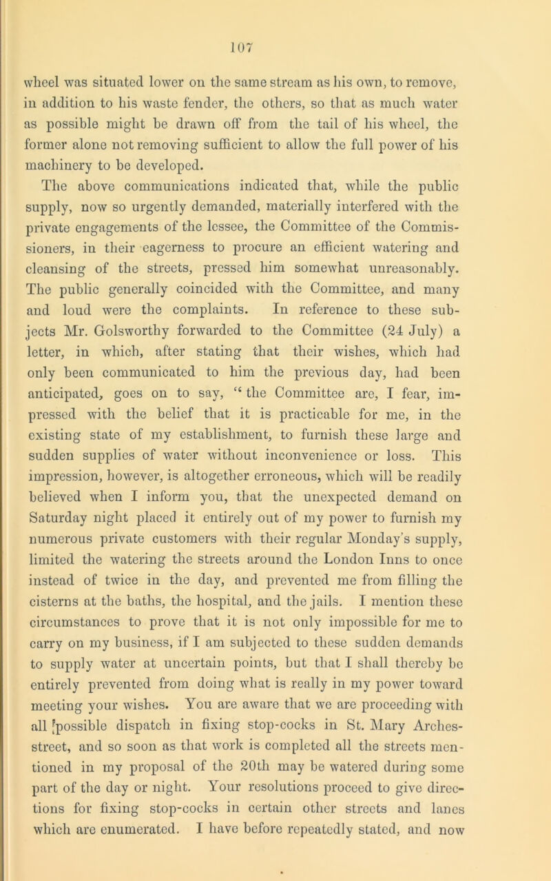 wheel was situated lower on the same stream as his own, to remove, in addition to his waste fender, the others, so that as much water as possible might he drawn off from the tail of his wheel, the former alone not removing sufficient to allow the full power of his machinery to he developed. The above communications indicated that, while the public supply, now so urgently demanded, materially interfered with the private engagements of the lessee, the Committee of the Commis- sioners, in their eagerness to procure an efficient watering and cleansing of the streets, pressed him somewhat unreasonably. The public generally coincided with the Committee, and many and loud were the complaints. In reference to these sub- jects Mr. Golswortliy forwarded to the Committee (24 July) a letter, in which, after stating that their wishes, which had only been communicated to him the previous day, had been anticipated, goes on to say, “ the Committee are, I fear, im- pressed with the belief that it is practicable for me, in the existing state of my establishment, to furnish these large and sudden supplies of water without inconvenience or loss. This impression, however, is altogether erroneous, which will be readily believed when I inform you, that the unexpected demand on Saturday night placed it entirely out of my power to furnish my numerous private customers with their regular Monday’s supply, limited the watering the streets around the London Inns to once instead of twice in the day, and prevented me from filling the cisterns at the baths, the hospital, and the jails. I mention these circumstances to prove that it is not only impossible for me to carry on my business, if I am subjected to these sudden demands to supply water at uncertain points, but that I shall thereby be entirely prevented from doing what is really in my power toward meeting your wishes. You are aware that we are proceeding with all [possible dispatch in fixing stop-cocks in St. Mary Arches- street, and so soon as that work is completed all the streets men- tioned in my proposal of the 20th may be watered during some part of the day or night. Your resolutions proceed to give direc- tions for fixing stop-cocks in certain other streets and lanes which are enumerated. I have before repeatedly stated, and now
