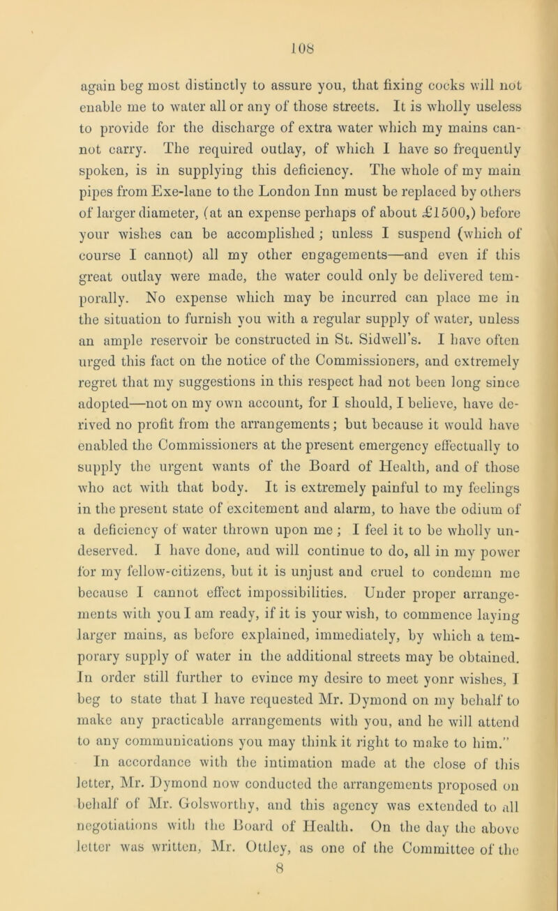 again beg most distinctly to assure you, that fixing cocks will not enable me to water all or any of those streets. It is wholly useless to provide for the discharge of extra water which my mains can- not carry. The required outlay, of which 1 have so frequently spoken, is in supplying this deficiency. The whole of my main pipes from Exe-lane to the London Inn must be replaced by others of larger diameter, (at an expense perhaps of about TT500,) before your wishes can be accomplished ; unless I suspend (which of course I cannot) all my other engagements—and even if this great outlay were made, the water could only be delivered tem- porally. No expense which may be incurred can place me in the situation to furnish you with a regular supply of water, unless an ample reservoir be constructed in St. Sidwcll’s. I have often urged this fact on the notice of the Commissioners, and extremely regret that my suggestions in this respect had not been long since adopted—not on my own account, for I should, I believe, have de- rived no profit from the arrangements; but because it would have enabled the Commissioners at the present emergency effectually to supply the urgent wants of the Board of Health, and of those who act with that body. It is extremely painful to my feelings in the present state of excitement and alarm, to have the odium of a deficiency of water thrown upon me ; I feel it to be wholly un- deserved. I have done, aud will continue to do, all in my power for my fellow-citizens, but it is unjust and cruel to condemn me because 1 cannot effect impossibilities. Under proper arrange- ments with you I am ready, if it is your wish, to commence laying larger mains, as before explained, immediately, by which a tem- porary supply of water in the additional streets may be obtained. In order still further to evince my desire to meet yonr wishes, I beg to state that I have requested Mr. Dymond on my behalf to make any practicable arrangements with you, and he will attend to any communications you may think it right to make to him.” In accordance with the intimation made at the close of this letter, Mr. Dymond now conducted the arrangements proposed on behalf of Mr. Golsworthy, and this agency was extended to all negotiations with the Board of Health. On the day the above letter was written, Mr. Ottley, as one of the Committee of the 8