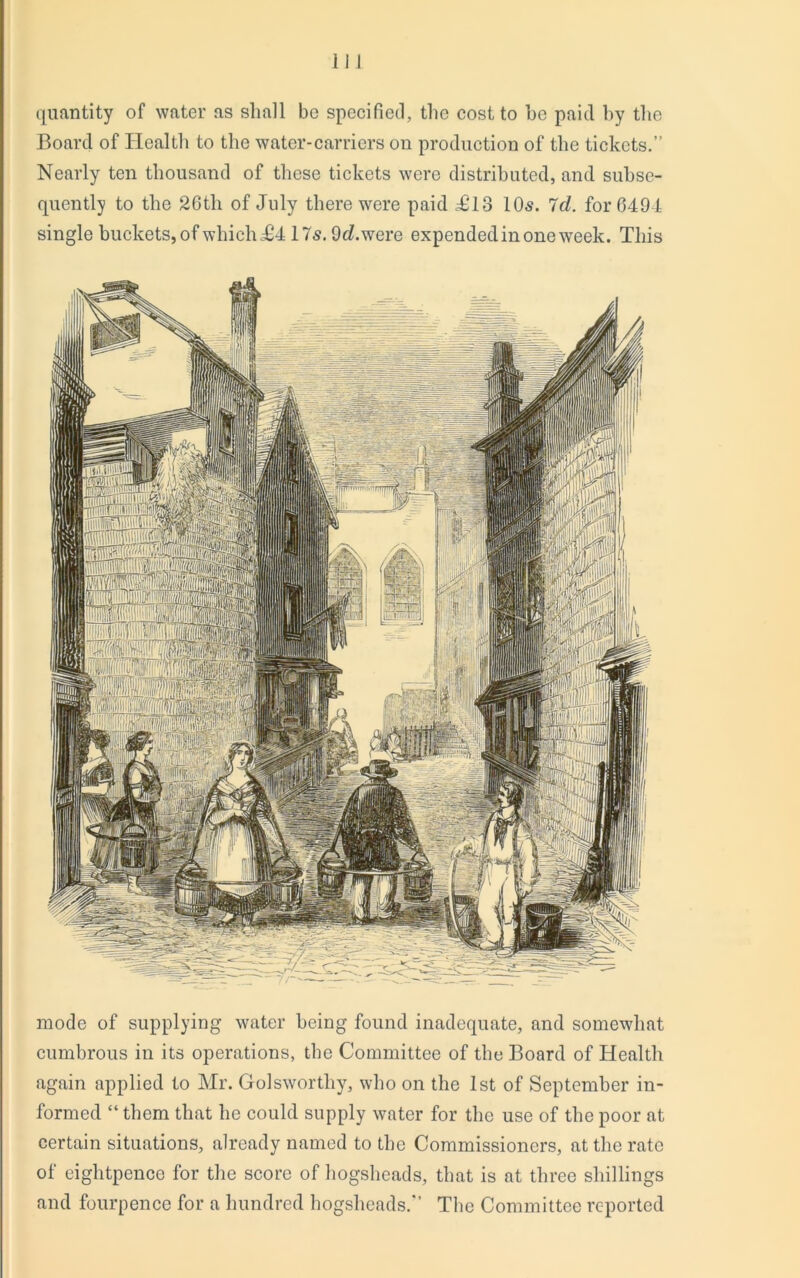 quantity of water as shall be specified, the cost to he paid hy the Board of Health to the water-carriers on production of the tickets.” Nearly ten thousand of these tickets were distributed, and subse- quently to the 26th of July there were paid 4B8 10s. Id. for 6494 single buckets, of which £4 17s. 9d. were expended in one week. This mode of supplying water being found inadequate, and somewhat cumbrous in its operations, the Committee of the Board of Health again applied to Mr. Golsworthy, who on the 1st of September in- formed “ them that he could supply water for the use of the poor at certain situations, already named to the Commissioners, at the rate of eightpence for the score of hogsheads, that is at three shillings and fourpence for a hundred hogsheads.” The Committee reported