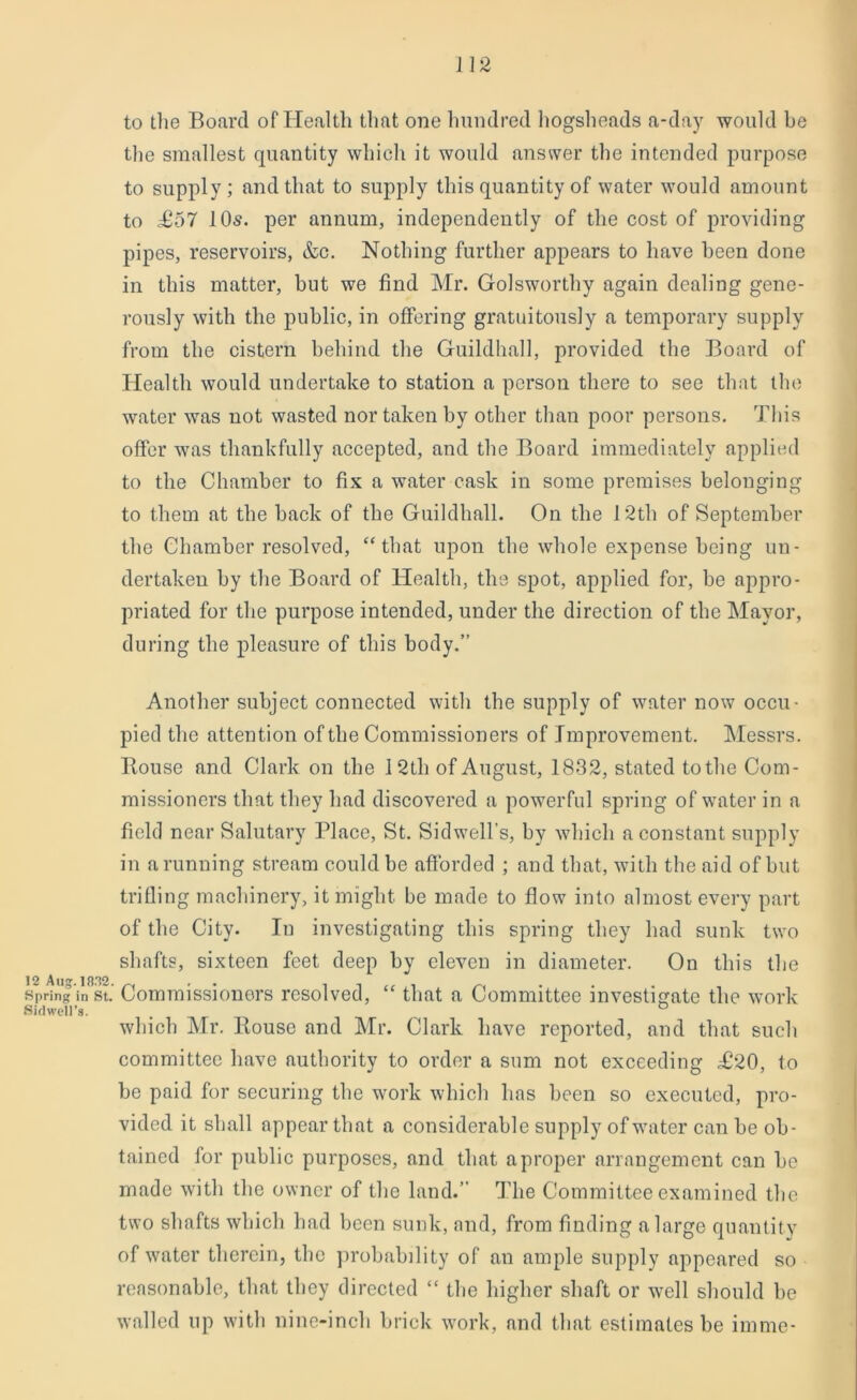 12 A U. 18.12. Spring in St. Sidwell’s. to the Board of Health that one hundred hogsheads a-day would be the smallest quantity which it would answer the intended purpose to supply; and that to supply this quantity of water would amount to £57 l Os. per annum, independently of the cost of providing pipes, reservoirs, &c. Nothing further appears to have been done in this matter, but we find Mr. Golsworthy again dealing gene- rously with the public, in offering gratuitously a temporary supply from the cistern behind the Guildhall, provided the Board of Health would undertake to station a person there to see that the water was not wasted nor taken by other than poor persons. This offer was thankfully accepted, and the Board immediately applied to the Chamber to fix a water cask in some premises belonging to them at the back of the Guildhall. On the 12th of September the Chamber resolved, “that upon the whole expense being un- dertaken by the Board of Health, the spot, applied for, be appro- priated for the purpose intended, under the direction of the Mayor, during the pleasure of this body.” Another subject connected with the supply of water now occu- pied the attention of the Commissioners of Improvement. Messrs. Rouse and Clark on the 12th of August, 1832, stated to the Com- missioners that they had discovered a powerful spring of water in a field near Salutary Place, St. Sidwell's, by which a constant supply in a running stream could be afforded ; and that, with the aid of but trifling machinery, it might be made to flow into almost every part of the City. In investigating this spring they had sunk two shafts, sixteen feet deep by eleven in diameter. On this the Commissioners resolved, “ that a Committee investigate the work which Mr. Rouse and Mr. Clark have reported, and that such committee have authority to order a sum not exceeding T!20, to be paid for securing the work which has been so executed, pro- vided it shall appear that a considerable supply of water can be ob- tained for public purposes, and that aproper arrangement can be made with the owner of the land.” The Committee examined the two shafts which had been sunk, and, from finding a large quantitv of water therein, the probability of an ample supply appeared so reasonable, that they directed “ the higher shaft or well should be walled up with nine-inch brick work, and that estimates be imme-