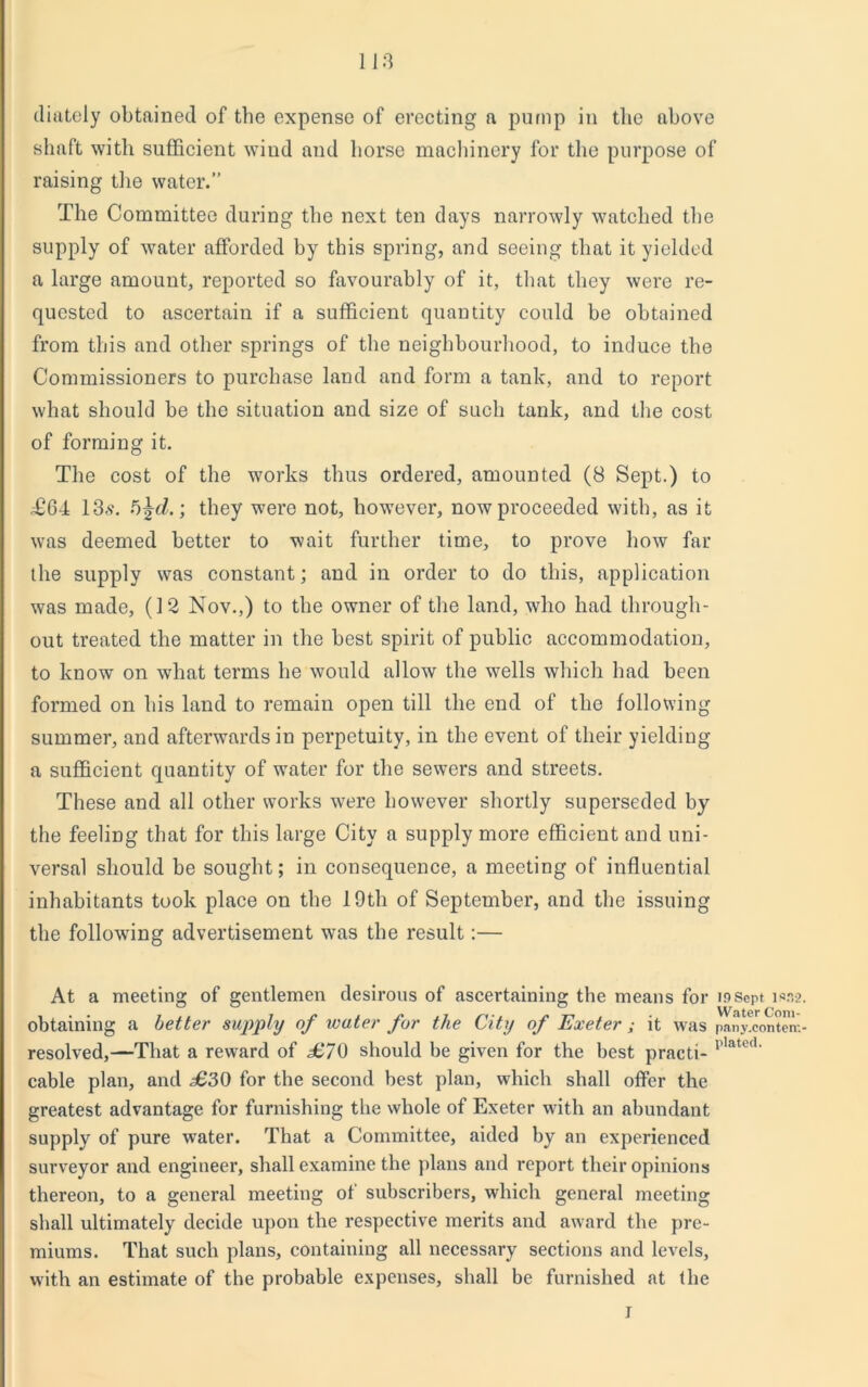 11:3 diately obtained of the expense of erecting a pump in the above shaft with sufficient wiud and horse machinery for the purpose of raising the water.” The Committee during the next ten days narrowly watched the supply of water afforded by this spring, and seeing that it yielded a large amount, reported so favourably of it, that they were re- quested to ascertain if a sufficient quantity could be obtained from this and other springs of the neighbourhood, to induce the Commissioners to purchase land and form a tank, and to report what should be the situation and size of such tank, and the cost of forming it. The cost of the works thus ordered, amounted (8 Sept.) to £64 13s. 5\d.; they were not, however, now proceeded with, as it was deemed better to wait further time, to prove how far the supply was constant; and in order to do this, application was made, (12 Nov.,) to the owner of the land, who had through- out treated the matter in the best spirit of public accommodation, to know on what terms he would allow the wells which had been formed on his land to remain open till the end of the following summer, and afterwards in perpetuity, in the event of their yielding a sufficient quantity of water for the sewers and streets. These and all other works were however shortly superseded by the feeling that for this large City a supply more efficient and uni- versal should be sought; in consequence, a meeting of influential inhabitants took place on the 19th of September, and the issuing the following advertisement was the result:— At a meeting of gentlemen desirous of ascertaining the means for insept iss2 obtaining a better supply of water for the City of Exeter ; it was pany.conterr. resolved,—That a reward of £70 should be given for the best practi- l’lated' cable plan, and £30 for the second best plan, which shall offer the greatest advantage for furnishing the whole of Exeter with an abundant supply of pure water. That a Committee, aided by an experienced surveyor and engineer, shall examine the plans and report their opinions thereon, to a general meeting of subscribers, which general meeting shall ultimately decide upon the respective merits and award the pre- miums. That such plans, containing all necessary sections and levels, with an estimate of the probable expenses, shall be furnished at the I