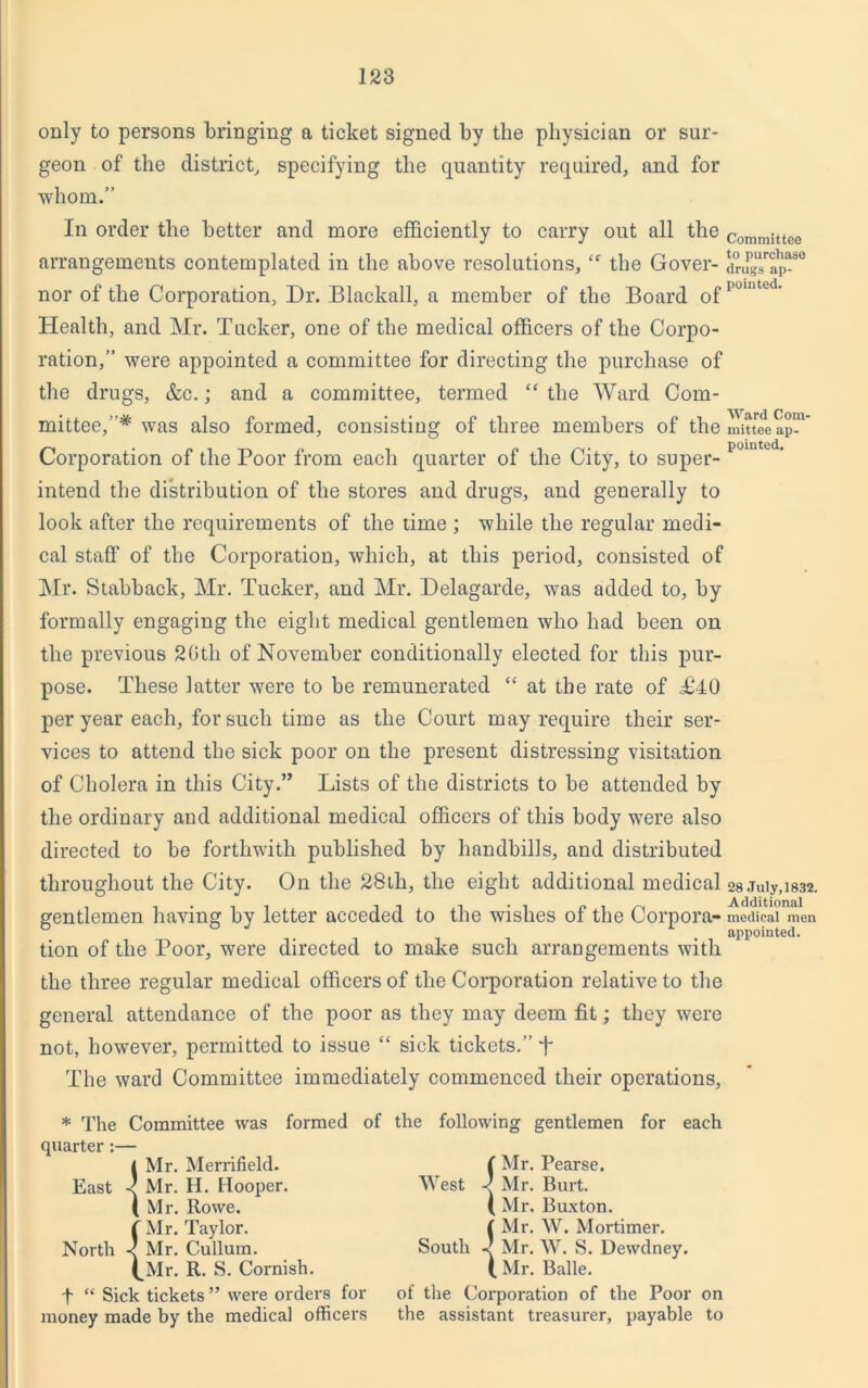 only to persons bringing a ticket signed by the physician or sur- geon of the district, specifying the quantity required, and for ■whom.” In order the better and more efficiently to carry out all the arrangements contemplated in the above resolutions, “ the Gover- nor of the Corporation, Dr. Blackall, a member of the Board of Health, and Mr. Tucker, one of the medical officers of the Corpo- ration,” were appointed a committee for directing the purchase of the drugs, &c.; and a committee, termed “ the Ward Com- mittee,’* was also formed, consisting of three members of the Corporation of the Poor from each quarter of the City, to super- intend the distribution of the stores and drugs, and generally to look after the requirements of the time ; while the regular medi- cal staff of the Corporation, which, at this period, consisted of Mr. Stabback, Mr. Tucker, and Mr. Delagarde, was added to, by formally engaging the eight medical gentlemen who had been on the previous 20th of November conditionally elected for this pur- pose. These latter were to be remunerated “ at the rate of T40 per year each, for such time as the Court may require their ser- vices to attend the sick poor on the present distressing visitation of Cholera in this City.” Lists of the districts to be attended by the ordinary and additional medical officers of this body were also directed to be forthwith published by handbills, and distributed throughout the City. On the 28th, the eight additional medical gentlemen having by letter acceded to the wishes of the Corpora- tion of the Poor, were directed to make such arrangements with the three regular medical officers of the Corporation relative to the general attendance of the poor as they may deem fit; they were not, however, permitted to issue “ sick tickets.” f The ward Committee immediately commenced their operations, Committee to purchase drugs ap- pointed. Ward Com- mittee ap- pointed. 28 July, 1832. Additional medical men appointed. * The Committee was formed of the following gentlemen for each quarter:— < Mr. Merrifield. East < Mr. H. Hooper. (Mr. Rowe, f Mr. Taylor. North < Mr. Cullum. (^Mr. R. S. Cornish. •f “ Sick tickets ” were orders for money made by the medical officers ( Mr. Pearse. West q Mr. Burt. ( Mr. Buxton. { Mr. W. Mortimer. South Mr. W. S. Dewdney. ( Mr. Balle. of the Corporation of the Poor on the assistant treasurer, payable to
