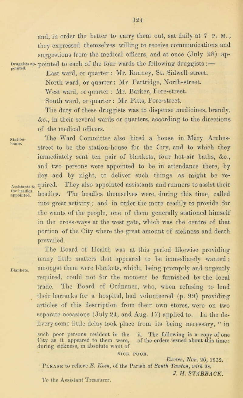 Druggists ap. pointed. Station- house. Assistants to the beadles appointed. Blankets. and, in order the better to carry them out, sat daily at 7 p. m. ; they expressed themselves willing to receive communications and suggestions from the medical officers, and at once (July 28) ap- pointed to each of the four wards the following druggists:— East ward, or quarter : Mr. Ranney, St. Sidwell-street. North ward, or quarter: Mr. Partridge, North-street. West ward, or quarter: Mr. Barker, Fore-street. South ward, or quarter : Mr. Pitts, Fore-street. The duty of these druggists was to dispense medicines, brandy, Ac., in their several wards or quarters, according to the directions of the medical officers. The Ward Committee also hired a house in Mary Arches- street to be the station-house for the City, and to which they immediately sent ten pair of blankets, four hot-air baths, Ac., and two persons were appointed to be in attendance there, by day and by night, to deliver such things as might be re- quired. They also appointed assistants and runners to assist their beadles. The beadles themselves were, during this time, called into great activity; and in order the more readily to provide for the wants of the people, one of them generally stationed himself in the cross-ways at the west gate, which was the centre of that portion of the City where the great amount of sickness and death prevailed. The Board of Health was at this period likewise providing many little matters that appeared to be immediately wanted ; amongst them were blankets, which, being promptly and urgently required, could not for the moment be furnished by the local trade. The Board of Ordnance, who, when refusing to lend their barracks for a hospital, had volunteered (p. 09) providing articles of this description from their own stores, were on two separate occasions (July 24, and Aug. 17) applied to. In the de- livery some little delay took place from its being necessary, “ in such poor persons resident in the it. The following is a copy of one City as it appeared to them were, of the orders issued about this time : during sickness, in absolute want of SICK POOR. Exeter, Nov. 26, 1S32. Please to relieve E. Keen, of the Parish of South Tawton, with 3s. J. H. STABBACK. To the Assistant Treasurer.