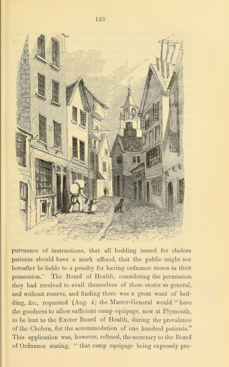 pursuance of instructions, that all bedding issued for cholera patients should have a mark affixed, that the public might not hereafter be liable to a penalty for having ordnance stores in their possession.” The Board of Health, considering the permission they had received to avail themselves of these stores as general, and without reserve, and finding there was a great want of bed- ding, &c., requested (Aug. 4) the Master-General would “ have the goodness to allow sufficient camp equipage, now at Plymouth, to be lent to the Exeter Board of Health, during the prevalence of the Cholera, for the accommodation of one hundred patients.” This application was, however, refused, the secretary to the Board of Ordnance stating, “ that camp equipage being expressly pro-