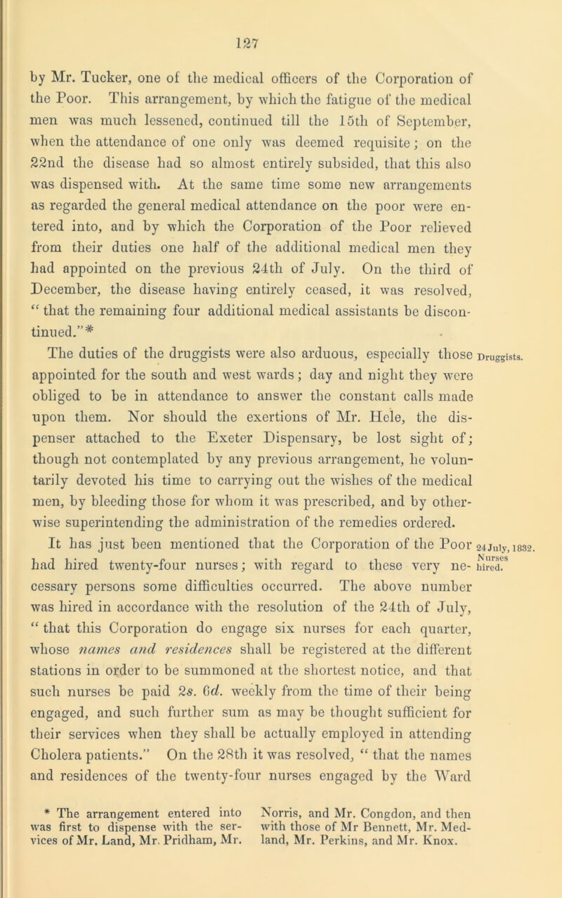 by Mr. Tucker, one of the medical officers of the Corporation of the Poor. This arrangement, by which the fatigue of the medical men was much lessened, continued till the 15th of September, when the attendance of one only was deemed requisite; on the 22nd the disease had so almost entirely subsided, that this also was dispensed with. At the same time some new arrangements as regarded the general medical attendance on the poor were en- tered into, and by which the Corporation of the Poor relieved from their duties one half of the additional medical men they had appointed on the previous 24tli of July. On the third of December, the disease having entirely ceased, it was resolved, “ that the remaining four additional medical assistants be discon- tinued.”* The duties of the druggists were also arduous, especially those appointed for the south and west wards; day and night they were obliged to be in attendance to answer the constant calls made upon them. Nor should the exertions of Mr. Hele, the dis- penser attached to the Exeter Dispensary, be lost sight of; though not contemplated by any previous arrangement, he volun- tarily devoted his time to carrying out the wishes of the medical men, by bleeding those for whom it wras prescribed, and by other- wise superintending the administration of the remedies ordered. It has just been mentioned that the Corporation of the Poor had hired twenty-four nurses; with regard to these very ne- cessary persons some difficulties occurred. The above number was hired in accordance with the resolution of the 24th of July, “ that this Corporation do engage six nurses for each quarter, whose names and residences shall be registered at the different stations in order to be summoned at the shortest notice, and that such nurses be paid 2s. 6f/. weekly from the time of their being engaged, and such further sum as may be thought sufficient for their services when they shall be actually employed in attending Cholera patients.” On the 28th it was resolved, “ that the names and residences of the twenty-four nurses engaged by the Ward * The arrangement entered into Norris, and Mr. Congdon, and then was first to dispense with the ser- with those of Mr Bennett, Mr. Med- vices of Mr. Land, Mr. Pridham, Mr. land, Mr. Perkins, and Mr. Knox. Druggists. 24 July, 1832. Nurses hired.