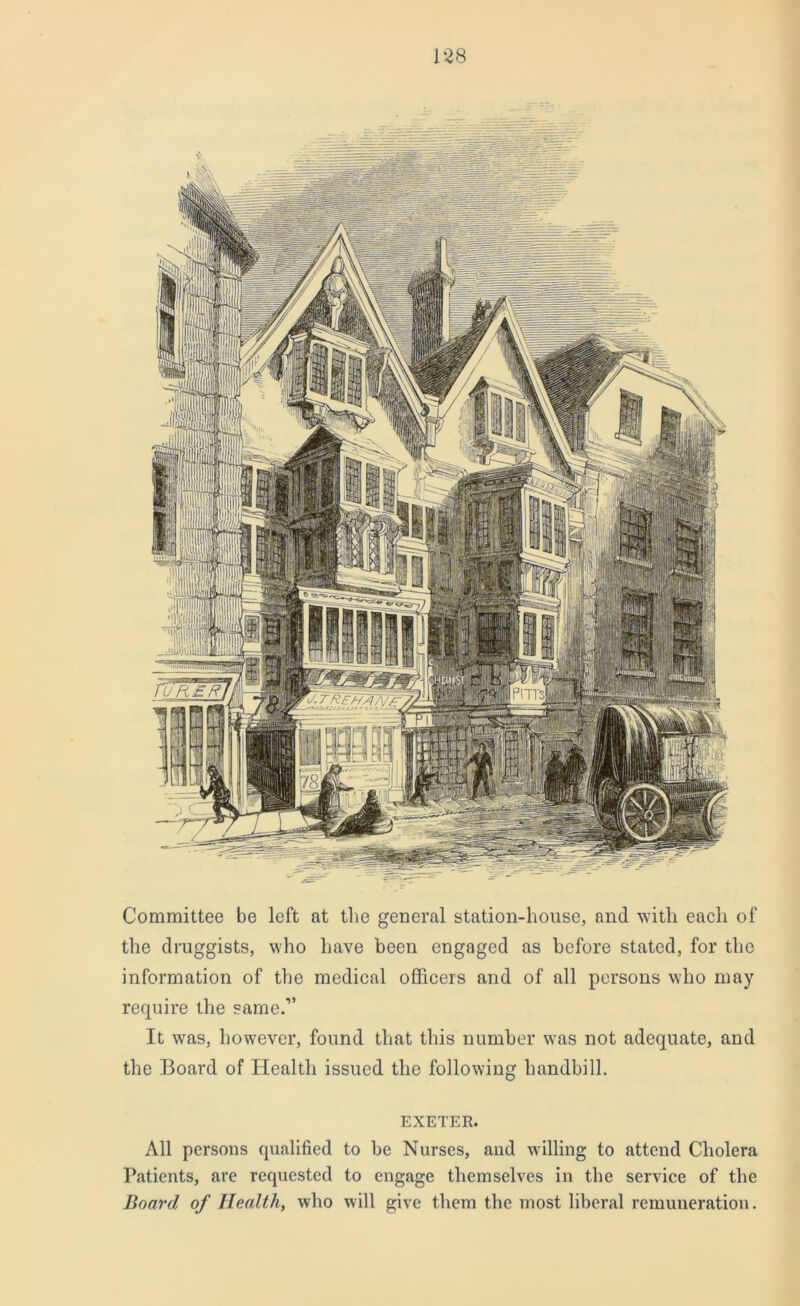 Committee be left at the general station-house, and with each of the druggists, who have been engaged as before stated, for the information of the medical officers and of all persons who may require the same.” It was, however, found that this number was not adequate, and the Board of Health issued the following handbill. EXETER. All persons qualified to be Nurses, and willing to attend Cholera Patients, are requested to engage themselves in the service of the Board of Health, who will give them the most liberal remuneration.