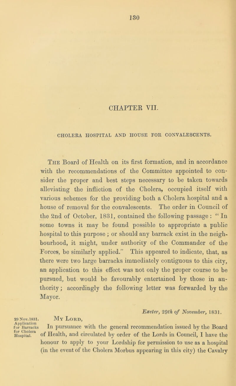 CHAPTER VII. CHOLERA HOSPITAL AND HOUSE FOR CONVALESCENTS. The Board of Health on its first formation, and in accordance with the recommendations of the Committee appointed to con- sider the proper and best steps necessary to he taken towards alleviating the infliction of the Cholera, occupied itself with various schemes for the providing both a Cholera hospital and a house of removal for the convalescents. The order in Council of the 2nd of October, .1831, contained the following passage : ‘l In some towns it may he found possible to appropriate a public hospital to this purpose ; or should any barrack exist in the neigh- bourhood, it might, under authority of the Commander of the Forces, he similarly applied.” This appeared to indicate, that, as there were two large barracks immediately contiguous to this city, an application to this effect was not only the proper course to be pursued, hut would be favourably entertained by those in au- thority ; accordingly the following letter was forwarded by the Mayor. Exeter, 29 th of November, 1831. 29 Nov. 1831. Application for Barracks for Cholera Hospital. My Lord, In pursuance with the general recommendation issued by the Board of Health, and circulated by order of the Lords in Council, I have the honour to apply to your Lordship for permission to use as a hospital (in the event of the Cholera Morbus appearing in this city) the Cavalry