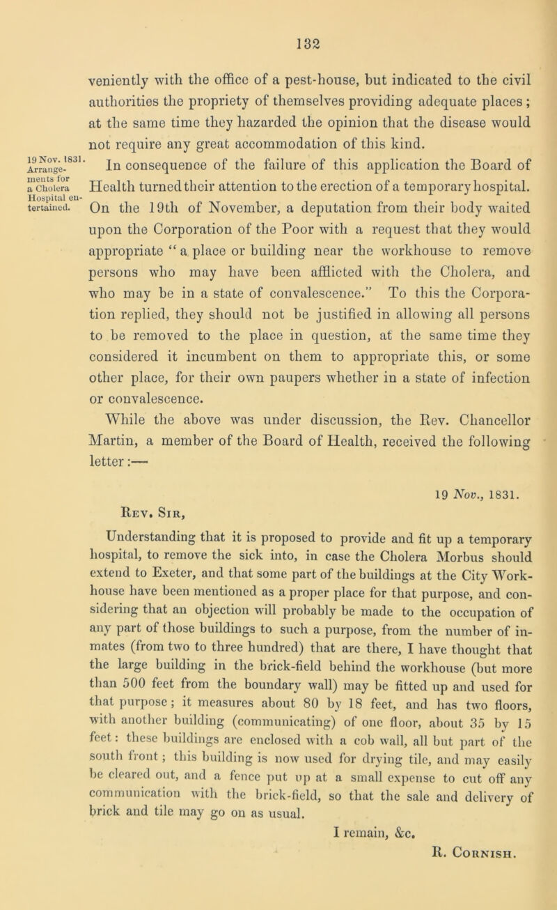 19 Nov. 1831. Arrange- ments for a Cholera Hospital en- tertained. veniently with the office of a pest-house, but indicated to the civil authorities the propriety of themselves providing adequate places ; at the same time they hazarded the opinion that the disease would not require any great accommodation of this kind. In consequence of the failure of this application the Board of Health turned their attention to the erection of a temporary hospital. On the 19tli of November, a deputation from their body waited upon the Corporation of the Poor with a request that they would appropriate “ a place or building near the workhouse to remove persons who may have been afflicted with the Cholera, and who may be in a state of convalescence.” To this the Corpora- tion replied, they should not be justified in allowing all persons to he removed to the place in question, at the same time they considered it incumbent on them to appropriate this, or some other place, for their own paupers whether in a state of infection or convalescence. While the above was under discussion, the Rev. Chancellor Martin, a member of the Board of Health, received the following letter:— 19 Nov., 1831. Rev. Sir, Understanding that it is proposed to provide and fit up a temporary hospital, to remove the sick into, in case the Cholera Morbus should extend to Exeter, and that some part of the buildings at the City Work- house have been mentioned as a proper place for that purpose, and con- sidering that an objection will probably be made to the occupation of any part of those buildings to such a purpose, from the number of in- mates (from two to three hundred) that are there, I have thought that the large building in the brick-field behind the workhouse (but more than 500 feet from the boundary wall) may be fitted up and used for that purpose; it measures about 80 by 18 feet, and has two floors, with another building (communicating) of one floor, about 35 by 15 feet: these buildings are enclosed with a cob wall, all but part of the south front; this building is now used for drying tile, and may easily be cleared out, and a fence put up at a small expense to cut off any communication with the brick-field, so that the sale and delivery of brick and tile may go on as usual. I remain, &c. R. Cornish.