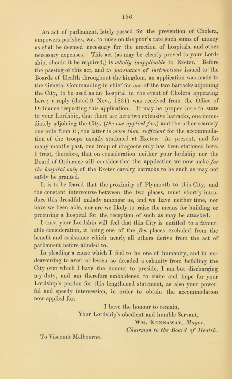 130 An act of parliament, lately passed for the prevention of Cholera, empowers parishes, &c. to raise on the poor’s rate such sums of money as shall be deemed necessary for the erection of hospitals, and other necessary expenses. This act (as may he clearly proved to your Lord- ship, should it be required,) is wholly inapplicable to Exeter. Before the passing of this act, and in pursuance of instructions issued to the Boards of Health throughout the kingdom, an application was made to the General Commanding-in-cliief for one of the two barracks adjoining the City, to be used as an hospital in the event of Cholera appearing here; a reply (dated 9 Nov., 1831) was received from the Office of Ordnance respecting this application. It may be proper here to state to your Lordship, that there are here two extensive barracks, one imme- diately adjoining the City, (the one applied for,) and the other scarcely one mile from it; the latter is more than sufficient for the accommoda- tion of the troops usually stationed at Exeter. At present, and for many months past, one troop of dragoons only has been stationed here. I trust, therefore, that on consideration neither your lordship nor the Board of Ordnance will consider that the application we now make for the hospital only of the Exeter cavalry barracks to be such as may not safely be granted. It is to be feared that the proximity of Plymouth to this City, and the constant intercourse between the two places, must shortly intro- duce this dreadful malady amongst us, and we have neither time, nor have we been able, nor are we likely to raise the means for building or procuring a hospital for the reception of such as may be attacked. I trust your Lordship will feel that this City is entitled to a favour- able consideration, it being one of the few places excluded from the benefit and assistance which nearly all others derive from the act of parliament before alluded to. In pleading a cause which I feel to be one of humanity, and in en- deavouring to avert or lessen so dreaded a calamity from befalling the City over which I have the honour to preside, 1 am but discharging my duty, and am therefore emboldened to claim and hope for your Lordship’s pardon for this lengthened statement, as also your power- ful and speedy intercession, in order to obtain the accommodation now applied for. I have the honour to remain, Your Lordship’s obedient and humble Servant, Wm. Kennaway, Mayor, Chairman to the Board of Health. To Viscount Melbourne.
