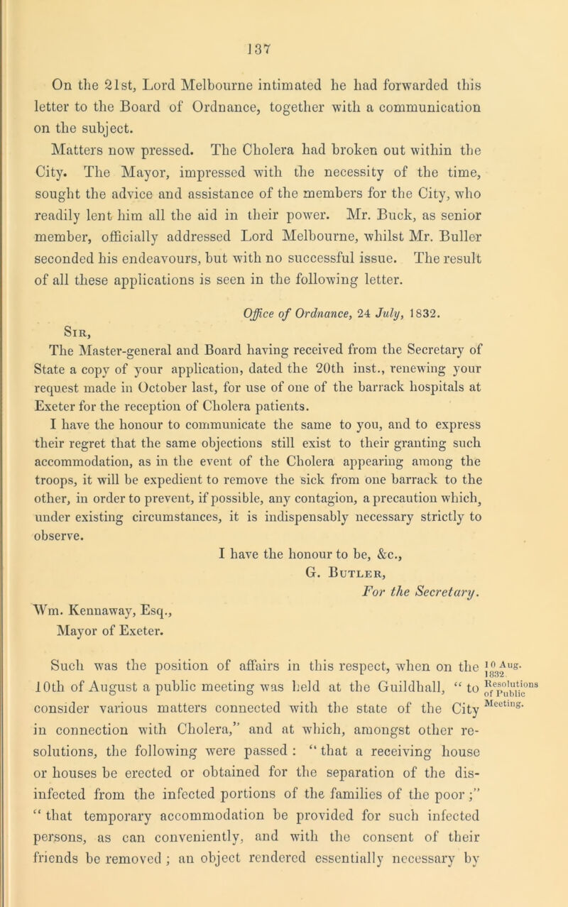 On the 21st, Lord Melbourne intimated he had forwarded this letter to the Board of Ordnance, together with a communication on the subject. Matters now pressed. The Cholera had broken out within the City. The Mayor, impressed with the necessity of the time, sought the advice and assistance of the members for the City, who readily lent him all the aid in their power. Mr. Buck, as senior member, officially addressed Lord Melbourne, whilst Mr. Buller seconded his endeavours, but with no successful issue. The result of all these applications is seen in the following letter. Office of Ordnance, 24 July, 1832. Sir, The Master-general and Board having received from the Secretary of State a copy of your application, dated the 20th inst., renewing your request made in October last, for use of one of the barrack hospitals at Exeter for the reception of Cholera patients. I have the honour to communicate the same to you, and to express their regret that the same objections still exist to their granting such accommodation, as in the event of the Cholera appearing among the troops, it will be expedient to remove the sick from one barrack to the other, in order to prevent, if possible, any contagion, a precaution which, under existing circumstances, it is indispensably necessary strictly to observe. I have the honour to be, &c., G. Butler, For the Secretary. Wm. Kennaway, Esq., Mayor of Exeter. Such was the position of affairs in this respect, when on the j^ug- 10th of August a public meeting was held at the Guildhall, “ to ^°,tjicons consider various matters connected with the state of the City Meeting' in connection with Cholera,” and at which, amongst other re- solutions, the following were passed : “ that a receiving house or houses be erected or obtained for the separation of the dis- infected from the infected portions of the families of the poor “ that temporary accommodation be provided for such infected persons, as can conveniently, and with the consent of their friends be removed ; an object rendered essentially necessary by