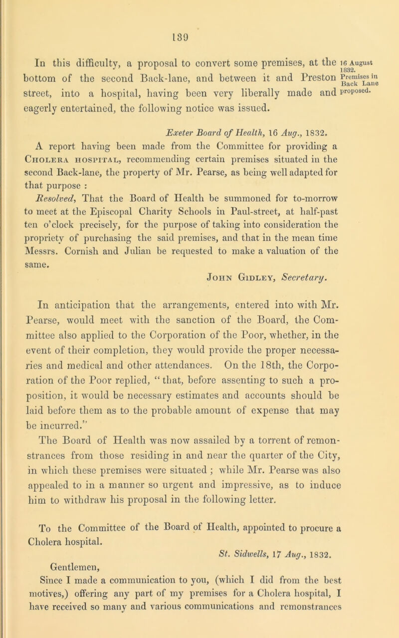 189 In this difficulty, a proposal to convert some premises, at tlie i6 August 1832* bottom of the second Back-lane, and between it and Preston Premises in Back Lane street, into a hospital, having been very liberally made and proposed, eagerly entertained, the following notice was issued. Exeter Board of Health, 16 Aug., 1832. A report having been made from the Committee for providing a Cholera hospital, recommending certain premises situated in the second Back-lane, the property of Mr. Pearse, as being well adapted for that purpose : Resolved, That the Board of Health be summoned for to-morrow to meet at the Episcopal Charity Schools in Paul-street, at half-past ten o’clock precisely, for the purpose of taking into consideration the propriety of purchasing the said premises, and that in the mean time Messrs. Cornish and Julian be requested to make a valuation of the same. John Gidley, Secretary. In anticipation that the arrangements, entered into with Mr. Pearse, would meet with the sanction of the Board, the Com- mittee also applied to the Corporation of the Poor, whether, in the event of their completion, they would provide the proper necessa- ries and medical and other attendances. On the 18th, the Corpo- ration of the Poor replied, “ that, before assenting to such a pro- position, it would be necessary estimates and accounts should be laid before them as to the probable amount of expense that may be incurred.” The Board of Health was now assailed by a torrent of remon- strances from those residing in and near the quarter of the City, in which these premises were situated ; while Mr. Pearse was also appealed to in a manner so urgent and impressive, as to induce him to withdraw his proposal in the following letter. To the Committee of the Board of Health, appointed to procure Cholera hospital. St. Sidwells, 17 Aug., 1832. a Gentlemen, Since I made a communication to you, (which I did from the best motives,) offering any part of my premises for a Cholera hospital, I have received so many and various communications and remonstrances