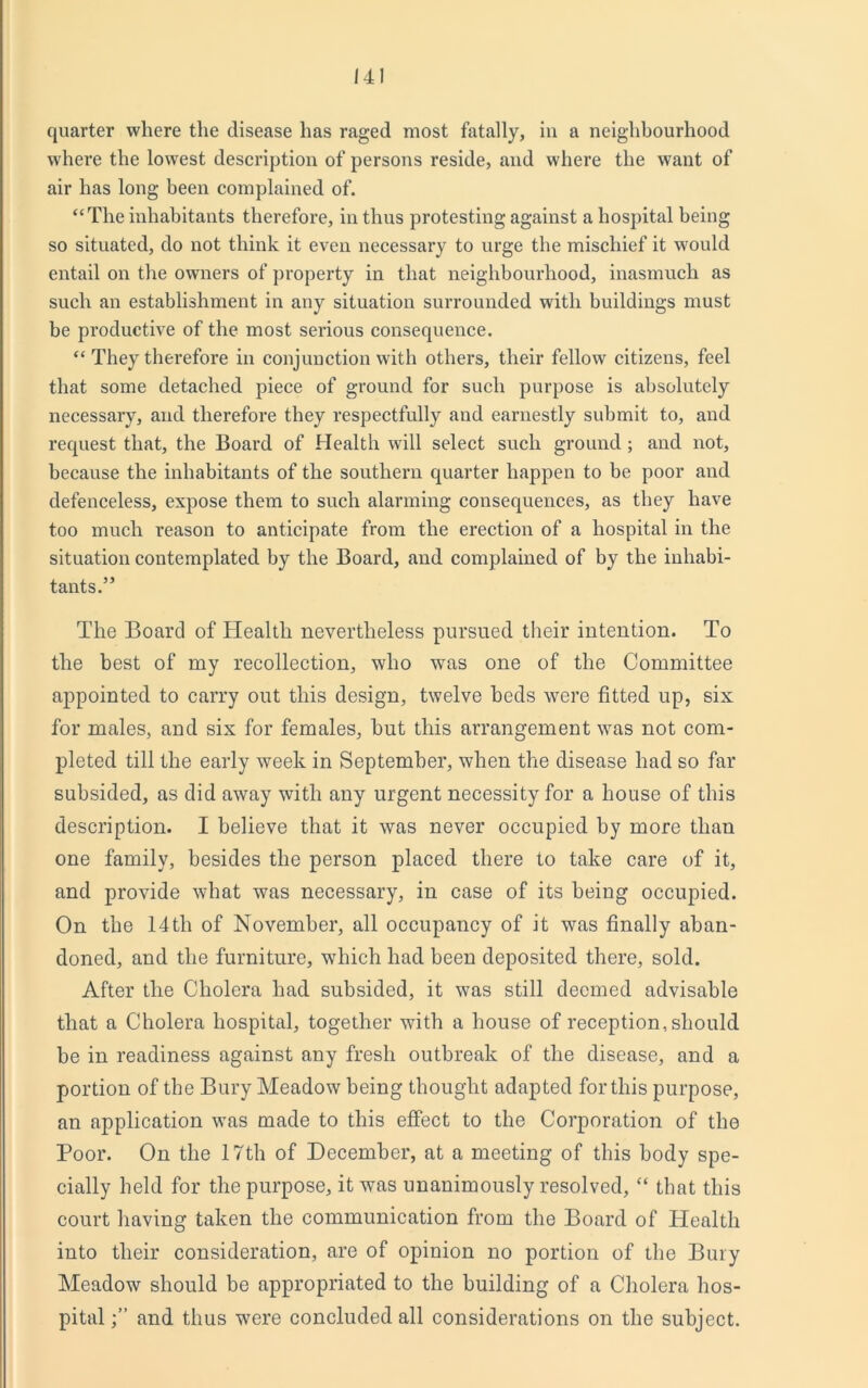 quarter where the disease has raged most fatally, in a neighbourhood where the lowest description of persons reside, and where the want of air has long been complained of. “The inhabitants therefore, in thus protesting against a hospital being so situated, do not think it even necessary to urge the mischief it would entail on the owners of property in that neighbourhood, inasmuch as such an establishment in any situation surrounded with buildings must be productive of the most serious consequence. “ They therefore in conjunction with others, their fellow citizens, feel that some detached piece of ground for such purpose is absolutely necessary, and therefore they respectfully and earnestly submit to, and request that, the Board of Health will select such ground; and not, because the inhabitants of the southern quarter happen to be poor and defenceless, expose them to such alarming consequences, as they have too much reason to anticipate from the erection of a hospital in the situation contemplated by the Board, and complained of by the inhabi- tants.” The Board of Health nevertheless pursued their intention. To the best of my recollection, who was one of the Committee appointed to carry out this design, twelve beds were fitted up, six for males, and six for females, hut this arrangement was not com- pleted till the early week in September, when the disease had so far subsided, as did away with any urgent necessity for a house of this description. I believe that it was never occupied by more than one family, besides the person placed there to take care of it, and provide what was necessary, in case of its being occupied. On the 14th of November, all occupancy of it was finally aban- doned, and the furniture, which had been deposited there, sold. After the Cholera had subsided, it was still deemed advisable that a Cholera hospital, together with a house of reception, should be in readiness against any fresh outbreak of the disease, and a portion of the Bury Meadow being thought adapted for this purpose, an application vTas made to this effect to the Corporation of the Poor. On the 17th of December, at a meeting of this body spe- cially held for the purpose, it was unanimously resolved, “ that this court having taken the communication from the Board of Health into their consideration, are of opinion no portion of the Bury Meadow should be appropriated to the building of a Cholera hos- pital and thus wrere concluded all considerations on the subject.