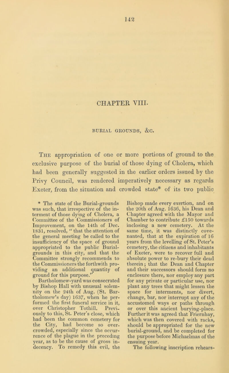 CHAPTEK VIII. BURIAL GROUNDS, &C. The appropriation of one or more portions of ground to the exclusive purpose of the burial of those dying of Cholera, which had been generally suggested in the earlier orders issued by the Privy Council, was rendered imperatively necessary as regards Exeter, from the situation and crowded state* of its two public * The state of the Burial-grounds was such, that irrespective of the in- terment of those dying of Cholera, a Committee of the Commissioners of Improvement, on the 14th of Dec. 1831, resolved, “ that the attention of the general meeting be called to the insufficiency of the space of ground appropriated to the public Burial- grounds in this city, and that the Committee strongly recommends to the Commissioners the forthwith pro- viding an additional quantity of ground for this purpose.’’ Bartholomew-yard was consecrated by Bishop Hall with unusual solem- nity on the 24th of Aug. (St. Bar- tholomew’s day) 1637, when he per- formed the first funeral service in it, over Christopher Tothill. Previ- ously to this, St. Peter’s close, which had been the common cemetery for the City, had become so over- crowded, especially since the occur- rence of the plague in the preceding year, as to be the cause of gross in- decency. To remedy this evil, the Bishop made every exertion, and on the 20th of Aug. 1636, his Dean and Chapter agreed with the Mayor and Chamber to contribute £150 towards inclosing a new cemetery. At the same time, it was distinctly cove- nanted, that at the expiration of 16 years from the levelling of St. Peter’s cemetery, the citizens and inhabitants of Exeter, were to recover full and absolute power to re-bury their dead therein; that the Dean and Chapter and their successors should form no enclosure there, nor employ any part for any private or particular use, nor plant any trees that might lessen the space for interments, nor divert, change, bar, nor interrupt any of the accustomed ways or paths through or over this ancient burying-place. Further it was agreed that Friernhay, which was then covered with racks, should be appropriated for the new burial-ground, and be completed for the purpose before Michaelmas of the ensuing year. The following inscription rehears-