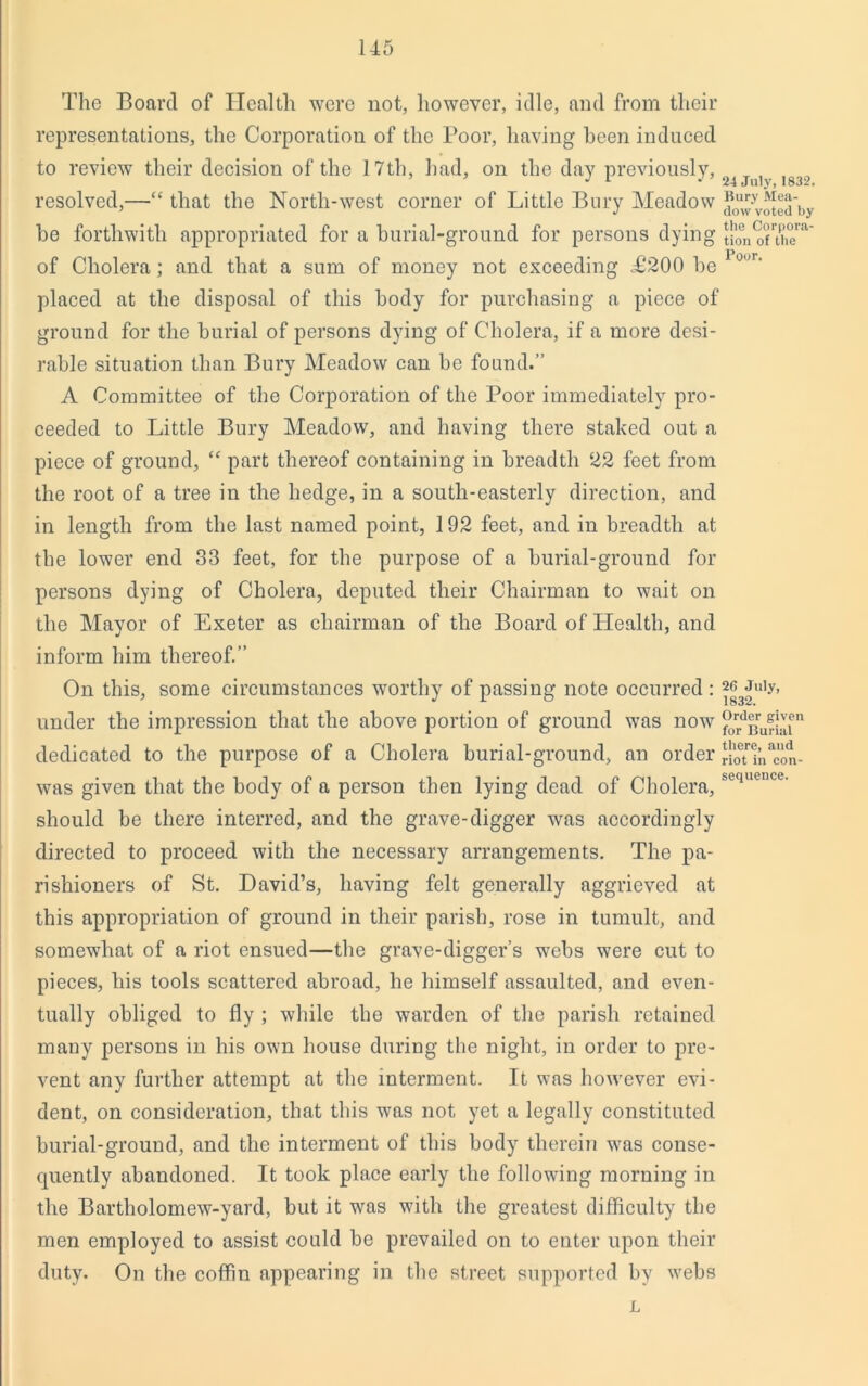 The Board of Health were not, however, idle, and from their representations, the Corporation of the Poor, having been induced to review their decision of the 17th, had, on the day previously, ’ ’ J 1 ' 24 July, 1832. resolved,—“ that the North-west corner of Little Bury Meadow J0“7Voted'by he forthwith appropriated for a burial-ground for persons dying ^n^uhe™' of Cholera; and that a sum of money not exceeding £200 be 1°”r' placed at the disposal of this body for purchasing a piece of ground for the burial of persons dying of Cholera, if a more desi- rable situation than Bury Meadow can be found.” A Committee of the Corporation of the Poor immediately pro- ceeded to Little Bury Meadow, and having there staked out a piece of ground, “ part thereof containing in breadth 22 feet from the root of a tree in the hedge, in a south-easterly direction, and in length from the last named point, 192 feet, and in breadth at the lower end 33 feet, for the purpose of a burial-ground for persons dying of Cholera, deputed tlieir Chairman to wait on the Mayor of Exeter as chairman of the Board of Health, and inform him thereof.” On this, some circumstances worthy of passing note occurred : ^Juiy, under the impression that the above portion of ground was now (f^.d]!ru^|'llon dedicated to the purpose of a Cholera burial-ground, an order rioTln^on- was given that the body of a person then lying dead of Cholera,sequence- should be there interred, and the grave-digger was accordingly directed to proceed with the necessary arrangements. The pa- rishioners of St. David’s, having felt generally aggrieved at this appropriation of ground in their parish, rose in tumult, and somewhat of a riot ensued—the grave-digger’s webs were cut to pieces, bis tools scattered abroad, he himself assaulted, and even- tually obliged to fly ; while the warden of the parish retained many persons in his own house during the night, in order to pre- vent any further attempt at the interment. It was however evi- dent, on consideration, that this was not yet a legally constituted burial-ground, and the interment of this body therein was conse- quently abandoned. It took place early the following morning in the Bartholomew-yard, but it was with the greatest difficulty the men employed to assist could be prevailed on to enter upon their duty. On the coffin appearing in the street supported by webs L
