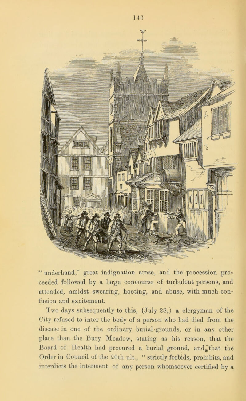 NO “ underhand,” great indignation arose, and the procession pro- ceeded followed by a large concourse of turbulent persons, and attended, amidst swearing, hooting, and abuse, with much con- fusion and excitement. Two days subsequently to this, (July 28,) a clergyman of the City refused to inter the body of a person who had died from the disease in one of the ordinary burial-grounds, or in any other place than the Bury Meadow, stating as his reason, that the Board of Health had procured a burial ground, and'that the Order in Council of the 20th ult., “ strictly forbids, prohibits, and interdicts the interment of any person whomsoever certified by a