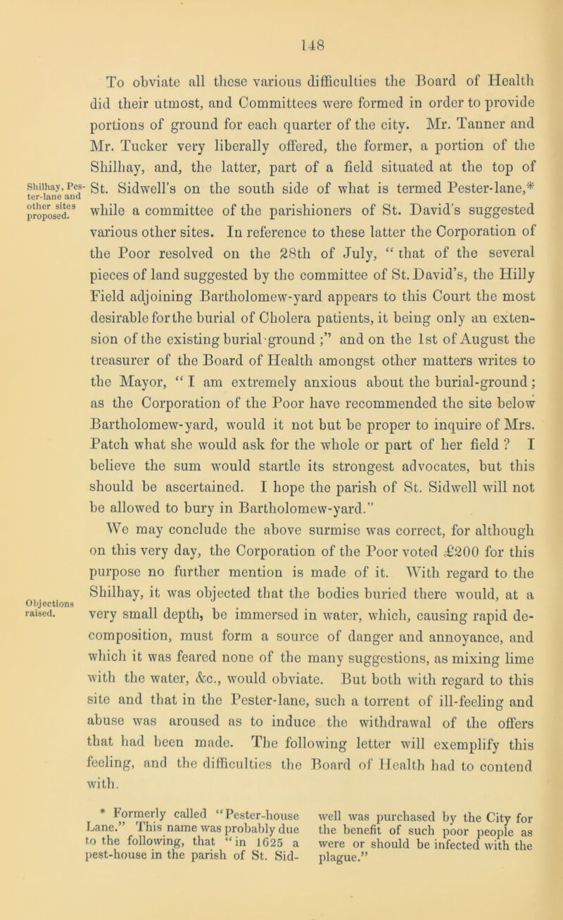 Shilhay, Pes ter-lane and other sites proposed. Objections raised. To obviate all these various difficulties the Board of Health did their utmost, and Committees were formed in order to provide portions of ground for each quarter of the city. Mr. Tanner and Mr. Tucker very liberally offered, the former, a portion of the Shilhay, and, the latter, part of a field situated at the top of • St. Sidwell’s on the south side of what is termed Pester-lane,* while a committee of the parishioners of St. David’s suggested various other sites. In reference to these latter the Corporation of the Poor resolved on the 28tli of July, “ that of the several pieces of land suggested by the committee of St. David’s, the Hilly Field adjoining Bartholomew-yard appears to this Court the most desirable for the burial of Cholera patients, it being only an exten- sion of the existing burial-ground and on the 1st of August the treasurer of the Board of Health amongst other matters writes to the Mayor, “ I am extremely anxious about the burial-ground; as the Corporation of the Poor have recommended the site below Bartholomew-yard, would it not but be proper to inquire of Mrs. Patch what she would ask for the whole or part of her field ? I believe the sum would startle its strongest advocates, but this should be ascertained. I hope the parish of St. Sidwell will not be allowed to bury in Bartholomew-yard.” We may conclude the above surmise was correct, for although on this very day, the Corporation of the Poor voted .£200 for this purpose no further mention is made of it. With regard to the Shilhay, it; was objected that the bodies buried there would, at a very small depth, be immersed in water, which, causing rapid de- composition, must form a source of danger and annoyance, and which it was feared none of the many suggestions, as mixing lime with the water, &c., would obviate. But both with regard to this site and that in the Pester-lane, such a torrent of ill-feeling and abuse was aroused as to induce the withdrawal of the offers that had been made. The following letter will exemplify this feeling, and the difficulties the Board of Health had to contend with. Formerly called “ Pester-house well was purchased by the City for Lane.” 1 his name was probably due the benefit of such poor people as to the following, that “in 1625 a were or should be infected with the pest-house in the parish of St. Sid- plague.”