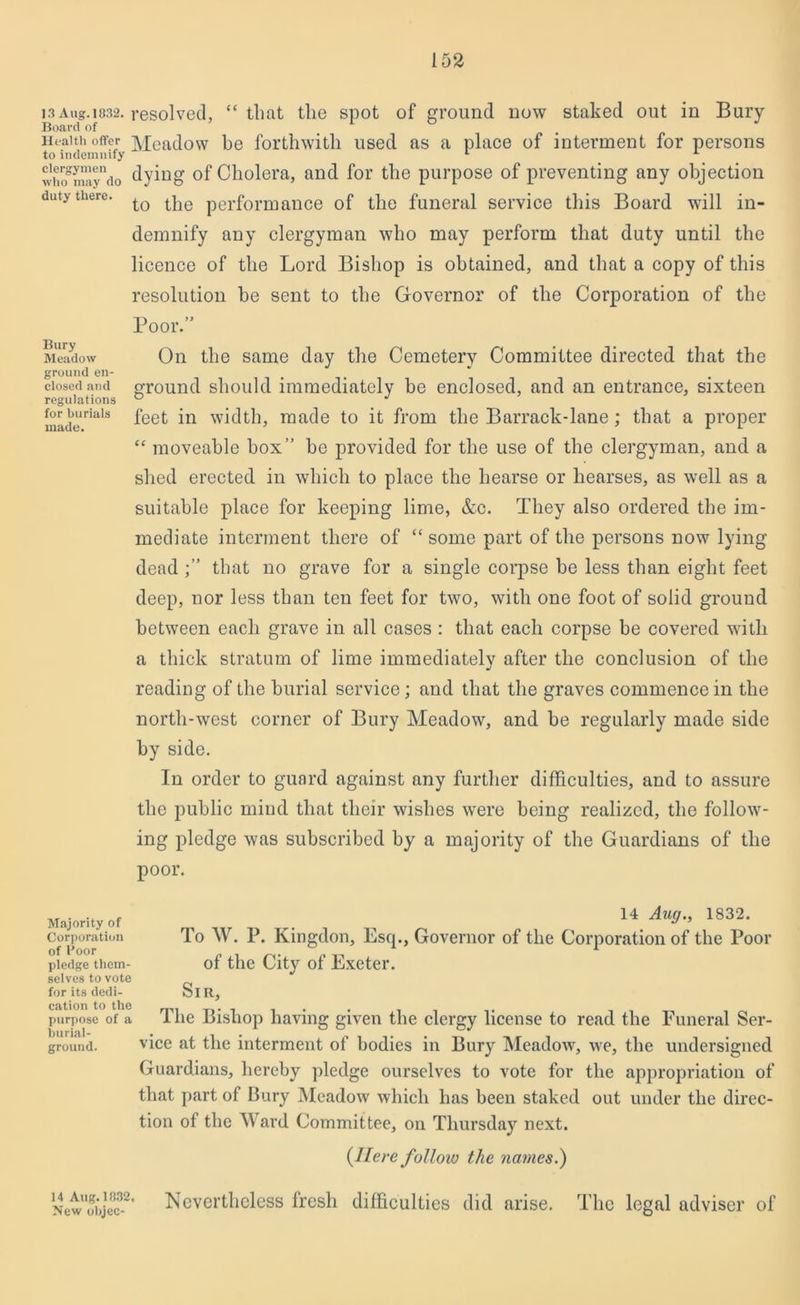 13 Aug. 1032. Board of Health offer to indemnify clergymen who may do duty there. Bury Meadow ground en- closed and regulations for burials made. resolved, “ that the spot of ground now staked out in Bury Meadow be forthwith used as a place of interment for persons dying of Cholera, and for the purpose of preventing any objection to the performance of the funeral service this Board will in- demnify any clergyman who may perform that duty until the licence of the Lord Bishop is obtained, and that a copy of this resolution be sent to the Governor of the Corporation of the Poor.” On the same day the Cemetery Committee directed that the ground should immediately be enclosed, and an entrance, sixteen feet in width, made to it from the Barrack-lane ; that a proper cc moveable box” he provided for the use of the clergyman, and a shed erected in which to place the hearse or hearses, as well as a suitable place for keeping lime, &c. They also ordered the im- mediate interment there of “ some part of the persons now lying deadthat no grave for a single corpse be less than eight feet deep, nor less than ten feet for two, with one foot of solid ground between each grave in all cases : that each corpse be covered with a thick stratum of lime immediately after the conclusion of the reading of the burial service; and that the graves commence in the north-west corner of Bury Meadow, and be regularly made side by side. In order to guard against any further difficulties, and to assure the public mind that their wishes were being realized, the follow- ing pledge was subscribed by a majority of the Guardians of the poor. Majority of Corporation of Poor pledge them- selves to vote for its dedi- cation to the purpose of a burial- ground. 14 Aug., 1832. To W. P. Kingdon, Esq., Governor of the Corporation of the Poor of the City of Exeter. Sir, The Bishop having given the clergy license to read the Funeral Ser- vice at the interment of bodies in Bury Meadow, we, the undersigned Guardians, hereby pledge ourselves to vote for the appropriation of that part of Bury Meadow which has been staked out under the direc- tion of the Ward Committee, on Thursday next. {ITeve follow the names.) Nevertheless fresh difficulties did arise. The legal adviser of 14 Aug. 1832, New objec-