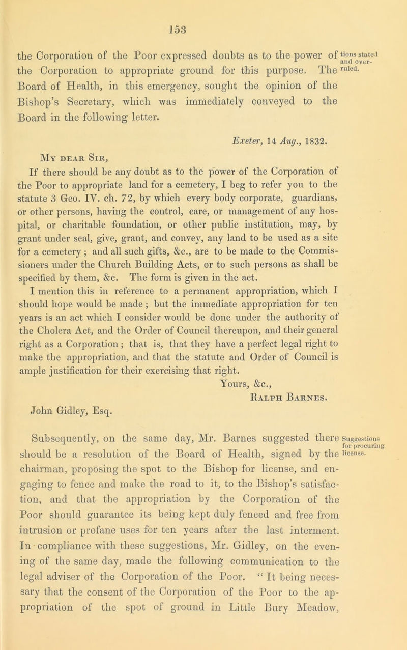 tlie Corporation of the Poor expressed doubts as to the power of ti0?s state.i the Corporation to appropriate ground for this purpose. Theruled- Board of Health, in this emergency, sought the opinion of the Bishop’s Secretary, which was immediately conveyed to the Board in the following letter. Exeter, 14 Aug., 1832. My dear Sir, If there should be any doubt as to the power of the Corporation of the Poor to appropriate land for a cemetery, I beg to refer you to the statute 3 Geo. IV. ch. 72, by which every body corporate, guardians, or other persons, having the control, care, or management of any hos- pital, or charitable foundation, or other public institution, may, by grant under seal, give, grant, and convey, any land to be used as a site for a cemetery ; and all such gifts, &c., are to be made to the Commis- sioners under the Church Building Acts, or to such persons as shall be specified by them, &c. The form is given in the act. I mention this in reference to a permanent appropriation, which I should hope would be made ; but the immediate appropriation for ten years is an act which I consider would be done under the authority of the Cholera Act, and the Order of Council thereupon, and their general right as a Corporation ; that is, that they have a perfect legal right to make the appropriation, and that the statute and Order of Council is ample justification for their exercising that right. Yours, &c., Ralph Barnes. John Gidley, Esq. Subsequently, on the same day, Mr. Barnes suggested there Suggestions for procuring should be a resolution of the Board of Health, signed by the license, chairman, proposing the spot to the Bishop for license, and en- gaging to fence and make the road to it, to the Bishop’s satisfac- tion, and that the appropriation by the Corporation of the Poor should guarantee its being kept duly fenced and free from intrusion or profane uses for ten years after the last interment. In compliance with these suggestions, Mr. Gidley, on the even- ing of the same day, made the following communication to the legal adviser of the Corporation of the Poor. “ It being neces- sary that the consent of the Corporation of the Poor to the ap- propriation of the spot of ground in Little Bury Meadow,