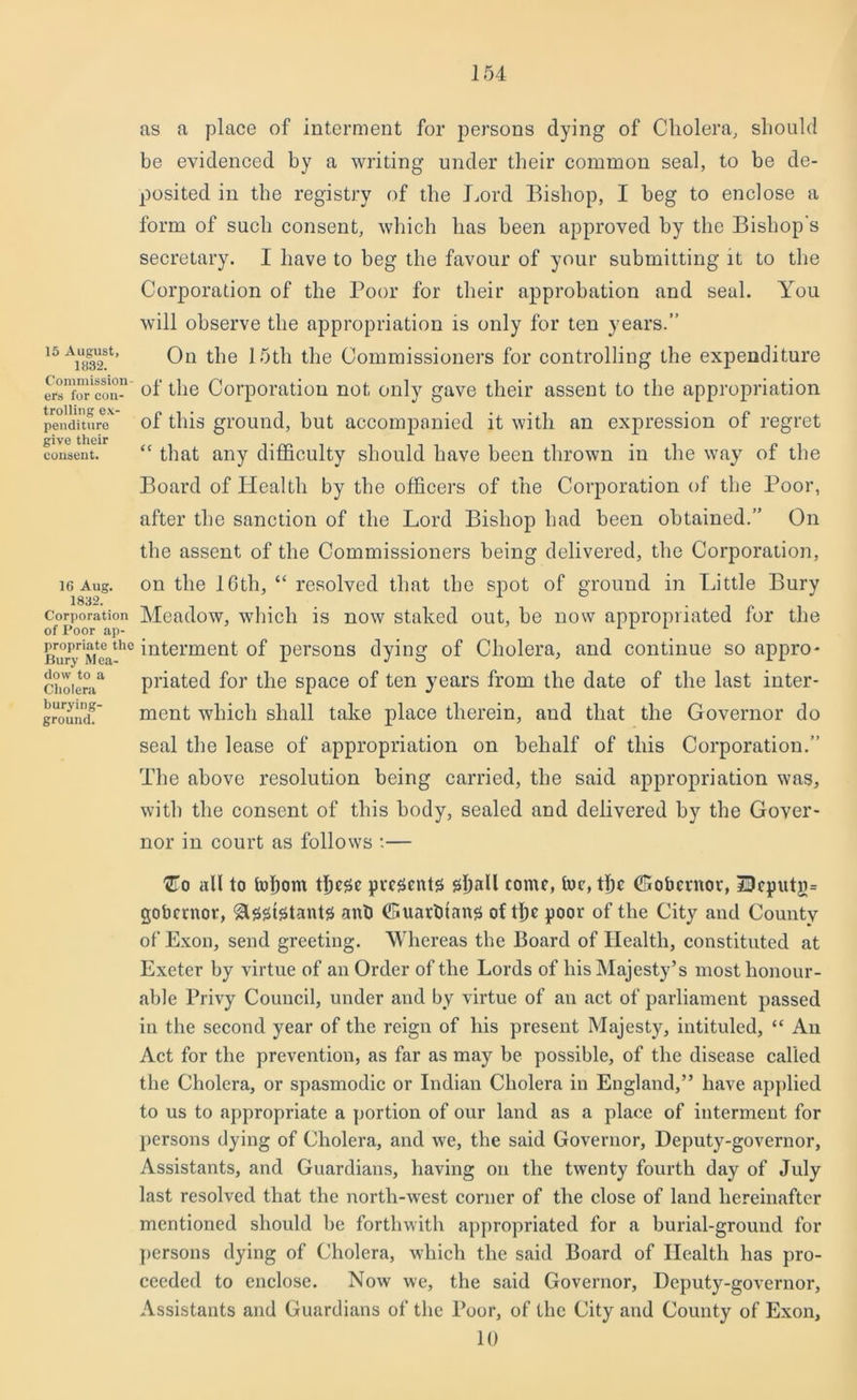15 August, 1832. Commission- ers for con- trolling ex- penditure give their consent. 16 Aug. 1832. Corporation of Poor ap- propriate the Bury Mea- dow to a Cholera burying- ground. as a place of interment for persons dying of Cholera, should be evidenced by a writing under their common seal, to be de- posited in the registry of the Lord Bishop, I beg to enclose a form of such consent, which has been approved by the Bishop's secretary. I have to beg the favour of your submitting it to the Corporation of the Poor for their approbation and seal. You will observe the appropriation is only for ten years.” On the 15th the Commissioners for controlling the expenditure of the Corporation not only gave their assent to the appropriation of this ground, but accompanied it with an expression of regret “ that any difficulty should have been thrown in the way of the Board of Health by the officers of the Corporation of the Poor, after the sanction of the Lord Bishop had been obtained.” On the assent of the Commissioners being delivered, the Corporation, on the 16tli, “ resolved that the spot of ground in Little Bury Meadow, which is now staked out, be now appropriated for the interment of persons dying of Cholera, and continue so appro- priated for the space of ten years from the date of the last inter- ment which shall take place therein, and that the Governor do seal the lease of appropriation on behalf of this Corporation.” The above resolution being carried, the said appropriation was, with the consent of this body, sealed and delivered by the Gover- nor in court as follows :— l2To all to hffiom fficse presents shall come, toe, the (Gobcinor, 50cputg= gobernor, Assistants ant) (Guartuans of the poor of the City and County of Exon, send greeting. Whereas the Board of Health, constituted at Exeter by virtue of an Order of the Lords of his Majesty’s most honour- able Privy Council, under and by virtue of an act of parliament passed in the second year of the reign of his present Majesty, intituled, “ An Act for the prevention, as far as may be possible, of the disease called the Cholera, or spasmodic or Indian Cholera in England,” have applied to us to appropriate a portion of our land as a place of interment for persons dying of Cholera, and we, the said Governor, Deputy-governor, Assistants, and Guardians, having on the twenty fourth day of July last resolved that the north-west corner of the close of land hereinafter mentioned should be forthwith appropriated for a burial-ground for persons dying of Cholera, which the said Board of Health has pro- ceeded to enclose. Now we, the said Governor, Deputy-governor, Assistants and Guardians of the Poor, of the City and County of Exon, 10