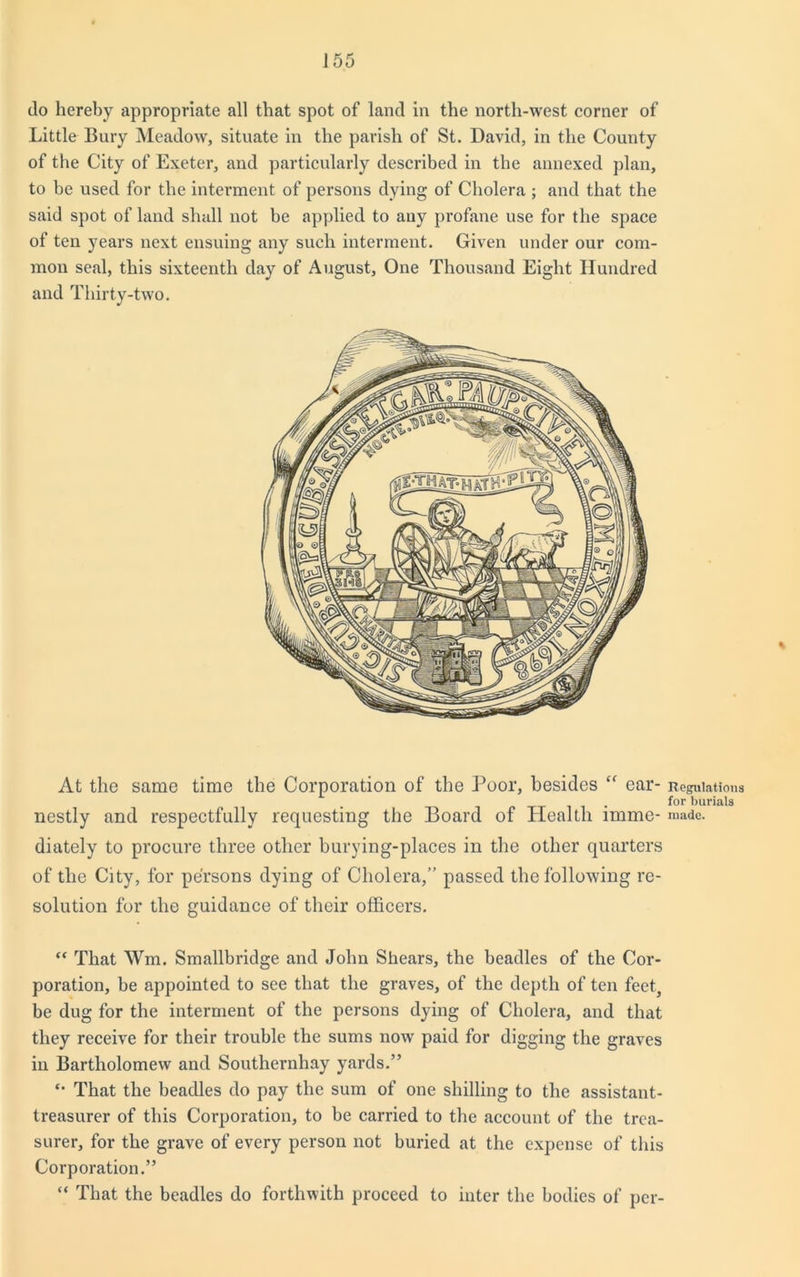 do hereby appropriate all that spot of land in the north-west corner of Little Bury Meadow, situate in the parish of St. David, in the County of the City of Exeter, and particularly described in the annexed plan, to be used for the interment of persons dying of Cholera ; and that the said spot of land shall not be applied to any profane use for the space of ten years next ensuing any such interment. Given under our com- mon seal, this sixteenth day of August, One Thousand Eight Hundred and Thirty-two. At the same time the Corporation of the Poor, besides “ ear- nestly and respectfully requesting the Board of Health imme- diately to procure three other burying-places in the other quarters of the City, for persons dying of Cholera,” passed the following re- solution for the guidance of their officers. “ That Wm. Smallbridge and John Shears, the beadles of the Cor- poration, be appointed to see that the graves, of the depth of ten feet, be dug for the interment of the persons dying of Cholera, and that they receive for their trouble the sums now paid for digging the graves in Bartholomew and Southernliay yards.” *• That the beadles do pay the sum of one shilling to the assistant- treasurer of this Corporation, to be carried to the account of the trea- surer, for the grave of every person not buried at the expense of this Corporation.” “ That the beadles do forthwith proceed to inter the bodies of per- Regulations for burials made.
