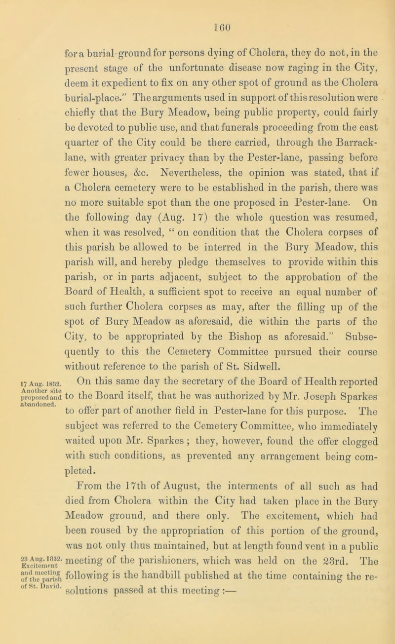 ] GO fora burial-ground for persons dying of Cholera, they do not, in the present stage of the unfortunate disease now raging in the City, deem it expedient to fix on any other spot of ground as the Cholera burial-place.” The arguments used in support of this resolution were chiefly that the Bury Meadow, being public property, could fairly he devoted to public use, and that funerals proceeding from the east quarter of the City could he there carried, through the Barrack- lane, with greater privacy than by the Pester-lane, passing before fewer houses, &c. Nevertheless, the opinion was stated, that if a Cholera cemetery were to he established in the parish, there was no more suitable spot than the one proposed in Pester-lane. On the following day (Aug. 17) the whole question was resumed, when it was resolved, “ on condition that the Cholera corpses of this parish he allowed to he interred in the Bury Meadow, this parish will, and hereby pledge themselves to provide within this parish, or in parts adjacent, subject to the approbation of the Board of Health, a sufficient spot to receive an equal number of such further Cholera corpses as may, after the filling up of the spot of Bury Meadow as aforesaid, die within the parts of the City, to be appropriated by the Bishop as aforesaid.” Subse- quently to this the Cemetery Committee pursued their course without reference to the parish of St. Sidwell. i7Ang. 1832. On this same day the secretary of the Board of Health reported propped and to the Board itself, that he was authorized by Mr. Joseph Sparkes abandoned. n . . to offer part ol another held in Pester-lane for this purpose. The subject was referred to the Cemetery Committee, who immediately waited upon Mr. Sparkes ; they, however, found the offer clogged with such conditions, as prevented any arrangement being com- pleted. From tlie 17th of August, the interments of all such as had died from Cholera within the City had taken place in the Bury Meadow ground, and there only. The excitement, which had been roused by the appropriation of this portion of the ground, was not only thus maintained, but at length found vent in a public E3xdtomlnt2’meeting °f the parishioners, which was held on the 23rd. The of the parish following is the handbill published at the time containing the re- ofst.David. so]utjons passed at this meeting:—