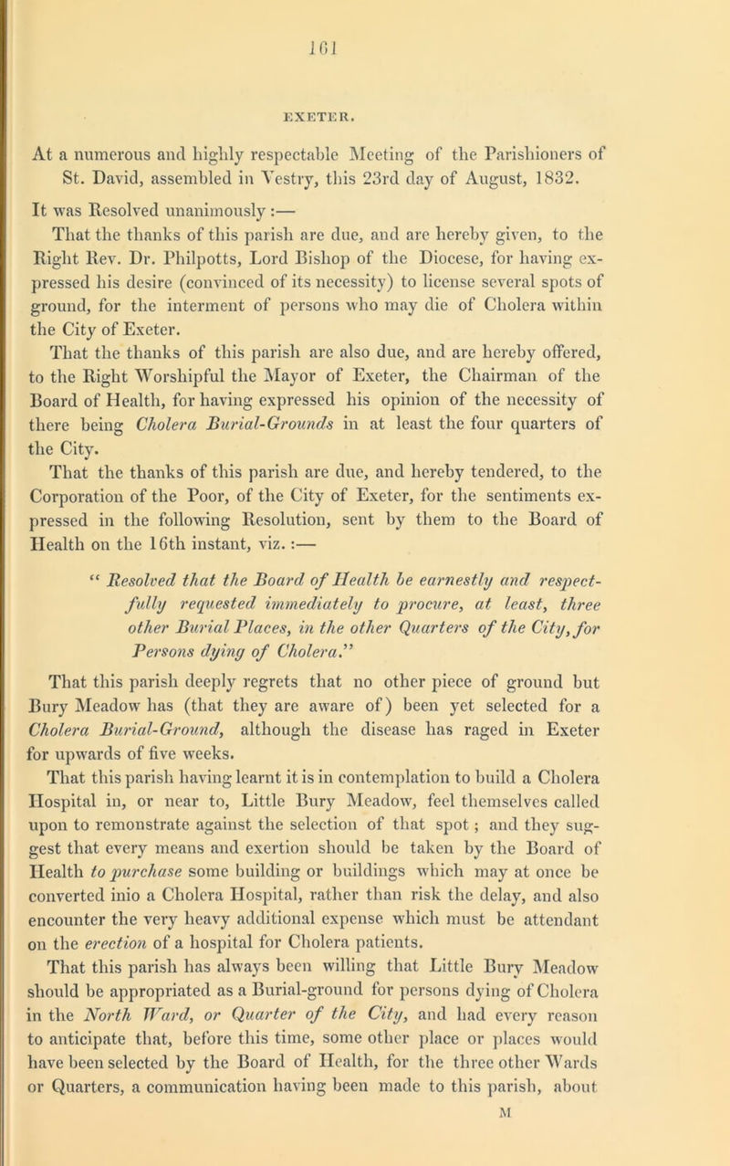 1GJ EXETER. At a numerous ancl highly respectable Meeting of the Parishioners of St. David, assembled in Vestry, this 23rd day of August, 1832. It was Resolved unanimously :— That the thanks of this parish are due, and are hereby given, to the Right Rev. Dr. Philpotts, Lord Bishop of the Diocese, for having ex- pressed his desire (convinced of its necessity) to license several spots of ground, for the interment of persons who may die of Cholera within the City of Exeter. That the thanks of this parish are also due, and are hereby offered, to the Right Worshipful the Mayor of Exeter, the Chairman of the Board of Health, for having expressed his opinion of the necessity of there being Cholera Burial-Grounds in at least the four quarters of the City. That the thanks of this parish are due, and hereby tendered, to the Corporation of the Poor, of the City of Exeter, for the sentiments ex- pressed in the following Resolution, sent by them to the Board of Health on the 16th instant, viz.:— “ Resolved that the Board of Health be earnestly and respect- fully requested immediately to procure, at least, three other Burial Places, in the other Quarters of the City, for Persons dying of Cholera.” That this parish deeply regrets that no other piece of ground but Bury Meadow has (that they arc aware of) been yet selected for a Cholera Burial-Ground, although the disease has raged in Exeter for upwards of five weeks. That this parish having learnt it is in contemplation to build a Cholera Hospital in, or near to, Little Bury Meadow, feel themselves called upon to remonstrate against the selection of that spot; and they sug- gest that every means and exertion should be taken by the Board of Health to purchase some building or buildings which may at once be converted inio a Cholera Hospital, rather than risk the delay, and also encounter the very heavy additional expense which must be attendant on the erection of a hospital for Cholera patients. That this parish has always been willing that Little Bury Meadow should be appropriated as a Burial-ground for persons dying of Cholera in the North Ward, or Quarter of the City, and had every reason to anticipate that, before this time, some other place or places would have been selected by the Board of Health, for the three other Wards or Quarters, a communication having been made to this parish, about M