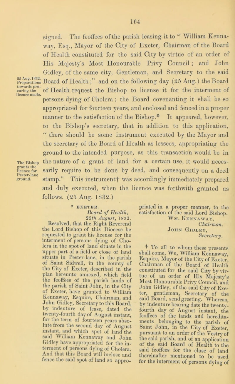 signed. The feoffees of the parish leasing it to “ William Kenna- way, Esq., Mayor of the City of Exeter, Chairman of the Board of Health constituted for the said City by virtue of an order of His Majesty’s Most Honourable Privy Council; and John Gidley, of the same city, Gentleman, and Secretary to the said Preparations Board of Healthand on the following day (25 Aug.) the Board towards pro- „ . .. „ curing the ot Health request the Bishop to license it for the interment of licence made. persons dying of Cholera; the Board covenanting it shall be so appropriated for fourteen years, and enclosed and fenced in a proper manner to the satisfaction of the Bishop.* It appeared, however, to the Bishop’s secretary, that in addition to this application, “ there should be some instrument executed by the Mayor and the secretary of the Board of Health as lessees, appropriating the ground to the intended purpose, as this transaction would be in The Bishop the nature of a grant of land for a certain use, it would neces- licencc for sarily require to be done by deed, and consequently on a deed Pester-lane „ . -. . J ground. stamp.” This instrument^ was accordingly immediately prepared and duly executed, when the licence was forthwith granted as follows. (25 Aug. 1882.) * EXETER. Board of Health, 25th August, 1832. Resolved, that the Right Reverend the Lord Bishop of this Diocese be requested to grant his license for the interment of persons dying of Cho- lera in the spot of land situate in the upper part of a field or close of land situate in Pester-lane, in the parish of Saint Sidwell, in the county of the City of Exeter, described in the plan hereunto annexed, which field the feoffees of the parish lands of the parish of Saint J ohn, in the City of Exeter, have granted to William Kennaway, Esquire, Chairman, and John Gidley, Secretary to this Board, by indenture of lease, dated the twenty-fourth day of August instant, for the term of fourteen years abso- lute from the second day of August instant, and which spot of land the said William Kennaway and John Gidley have appropriated for the in- terment of persons dying of Cholera. And that this Board will inclose and fence the said spot of land so appro- priated in a proper manner, to the satisfaction of the said Lord Bishop. Wm. Kennaway, Chairman. John Gidley, Secretary. I To all to whom these presents shall come. We, William Kennaway, Esquire, Mayor of the City of Exeter, Chairman of the Board of Health constituted for the said City by vir- tue of an order of His Majesty’s Most Honourable Privy Council, and John Gidley, of the said City of Exe- ter, gentleman. Secretary of the said Board, send greeting. Whereas, by indenture bearing date the twenty- fourth day of August instant, the feoffees of the lands artd heredita- ments belonging to the parish of Saint John, in the City of Exeter, pursuant to an order of the Vestry of the said parish, and of an application of the said Board of Health to the said feoffees for the close of land thereinafter mentioned to be used for the interment of persons dying of