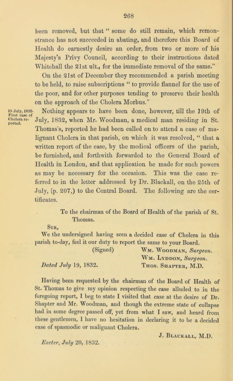 19 July, 1832. First case of Cholera re- ported. been removed, but that “ some do still remain, which remon- strance has not succeeded in abating, and therefore this Board of Health do earnestly desire an order, from two or more of his Majesty’s Privy Council, according to their instructions dated Whitehall the 21st ult., for the immediate removal of the same.” On the 21st of December they recommended a parish meeting to be held, to raise subscriptions “ to provide flannel for the use of the poor, and for other purposes tending to preservo their health on the approach of the Cholera Morbus.” Nothing appears to have been done, however, till the ] 9th of July, 1832, when Mr. Woodman, a medical man residing in St. Thomas’s, reported he had been called on to attend a case of ma- lignant Cholera in that parish, on which it was resolved, “ that a written report of the case, by the medical officers of the parish, be furnished, and forthwith forwarded to the General Board of Health in London, and that application be made for such powers as may be necessary for the occasion. This was the case re- ferred to in the letter addressed by Dr. Blackall, on the 25th of July, (p. 207,) to the Central Board. The following are the cer- tificates. To the chairman of the Board of Health of the parish of St. Thomas. Sir, We the undersigned having seen a decided case of Cholera in this parish to-day, feel it our duty to report the same to your Board. (Signed) Wm. Woodman, Surgeon. Wm. Lyddon, Surgeon. Bated July 19, 1832. Thos. Shapter, M.D. Having been requested by the chairman of the Board of Health of St. Thomas to give my opinion respecting the case alluded to in the foregoing report, I beg to state I visited that case at the desire of Dr. Shapter and Mr. Woodman, and though the extreme state of collapse had in some degree passed off, yet from what I saw, and heard from these gentlemen, I have no hesitation in declaring it to be a decided case of spasmodic or malignant Cholera. J. Blackall, M.D. Exeter, July 20, 1832.