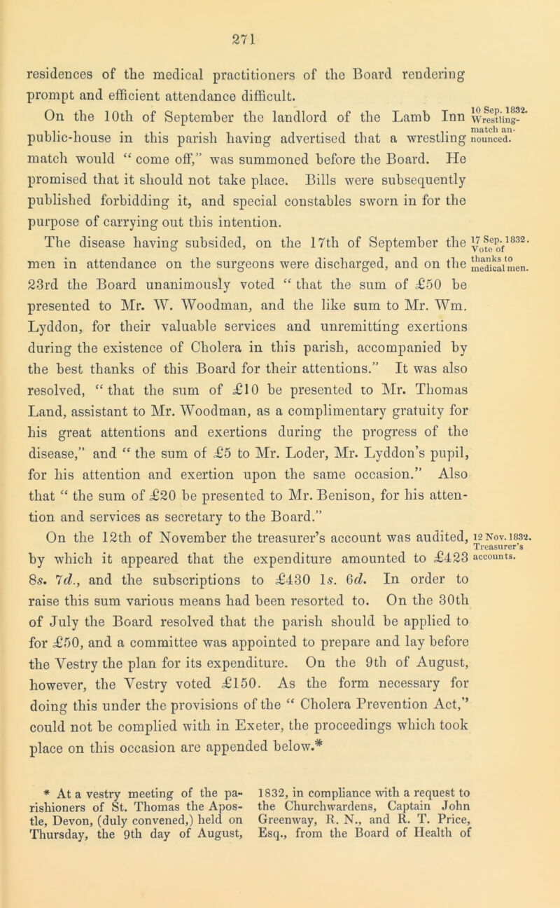 residences of the medical practitioners of the Board rendering prompt and efficient attendance difficult. On the 10th of September the landlord of the Lamb Inn Wrestling-' public-house in this parish having advertised that a wrestling nounced! match would “ come off,” was summoned before the Board. He promised that it should not take place. Bills were subsequently published forbidding it, and special constables sworn in for the purpose of carrying out this intention. The disease having subsided, on the 17th of September the 832 • men in attendance on the surgeons were discharged, and on the medical men. 23rd the Board unanimously voted “ that the sum of £50 he presented to Mr. W. Woodman, and the like sum to Mr. Wm. Lyddon, for their valuable services and unremitting exertions during the existence of Cholera in this parish, accompanied by the best thanks of this Board for their attentions.” It was also resolved, “that the sum of £10 be presented to Mr. Thomas Land, assistant to Mr. Woodman, as a complimentary gratuity for his great attentions and exertions during the progress of the disease,” and “ the sum of £5 to Mr. Loder, Mr. Lyddon’s pupil, for his attention and exertion upon the same occasion.” Also that “ the sum of £20 be presented to Mr. Benison, for his atten- tion and services as secretary to the Board.” On the 12th of November the treasurer’s account was audited, i2Nov.i832. Treasurer’s by which it appeared that the expenditure amounted to £423 accounts. 85. 7cl., and the subscriptions to £430 Is. 6d. In order to raise this sum various means had been resorted to. On the 30th of July the Board resolved that the parish should be applied to for £50, and a committee was appointed to prepare and lay before the Vestry the plan for its expenditure. On the 9th of August, however, the Vestry voted £150. As the form necessary for doing this under the provisions of the “ Cholera Prevention Act,’’ could not be complied with in Exeter, the proceedings which took place on this occasion are appended below.* * At a vestry meeting of the pa- 1832, in compliance with a request to rishioners of St. Thomas the Apos- the Churchwardens, Captain John tie, Devon, (duly convened,) held on Greenway, R. N., and R. T. Price, Thursday, the 9th day of August, Esq., from the Board of Health of