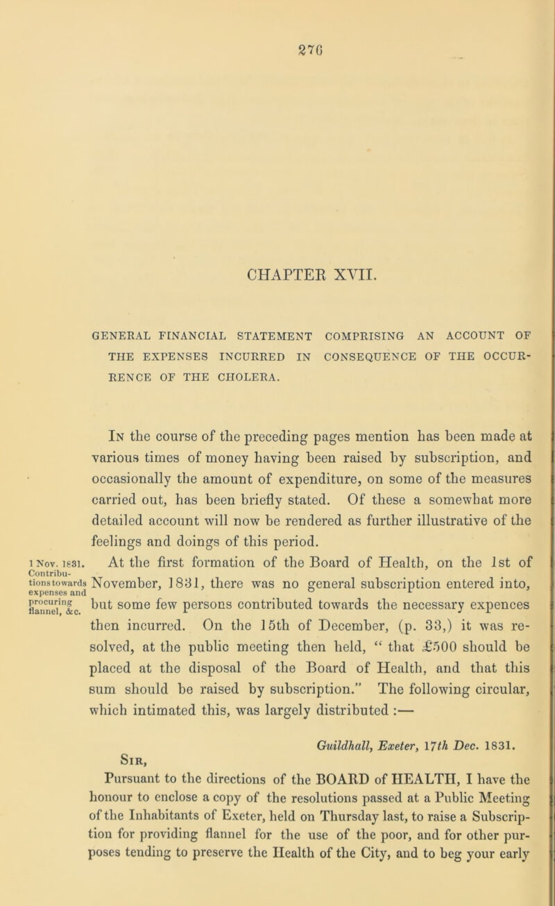 270 CHAPTER XVII. GENERAL FINANCIAL STATEMENT COMPRISING AN ACCOUNT OF THE EXPENSES INCURRED IN CONSEQUENCE OF THE OCCUR- RENCE OF THE CHOLERA. In the course of the preceding pages mention has been made at various times of money having been raised by subscription, and occasionally the amount of expenditure, on some of the measures carried out, has been briefly stated. Of these a somewhat more detailed account will now be rendered as further illustrative of the feelings and doings of this period. i Nov. lgsi. At the first formation of the Board of Health, on the 1st of Contribu- tions towards November, 1831, there was no general subscription entered into, expenses and ° L flannel'&C but some few persons contributed towards the necessary expences then incurred. On the 15tli of December, (p. 33,) it was re- solved, at the public meeting then held, “ that .£500 should be placed at the disposal of the Board of Health, and that this sum should be raised by subscription.” The following circular, which intimated this, was largely distributed :— Guildhall, Exeter, 17th Dec. 1831. Sir, Pursuant to the directions of the BOARD of HEALTH, I have the honour to enclose a copy of the resolutions passed at a Public Meeting of the Inhabitants of Exeter, held on Thursday last, to raise a Subscrip- tion for providing flannel for the use of the poor, and for other pur- poses tending to preserve the Health of the City, and to beg your early