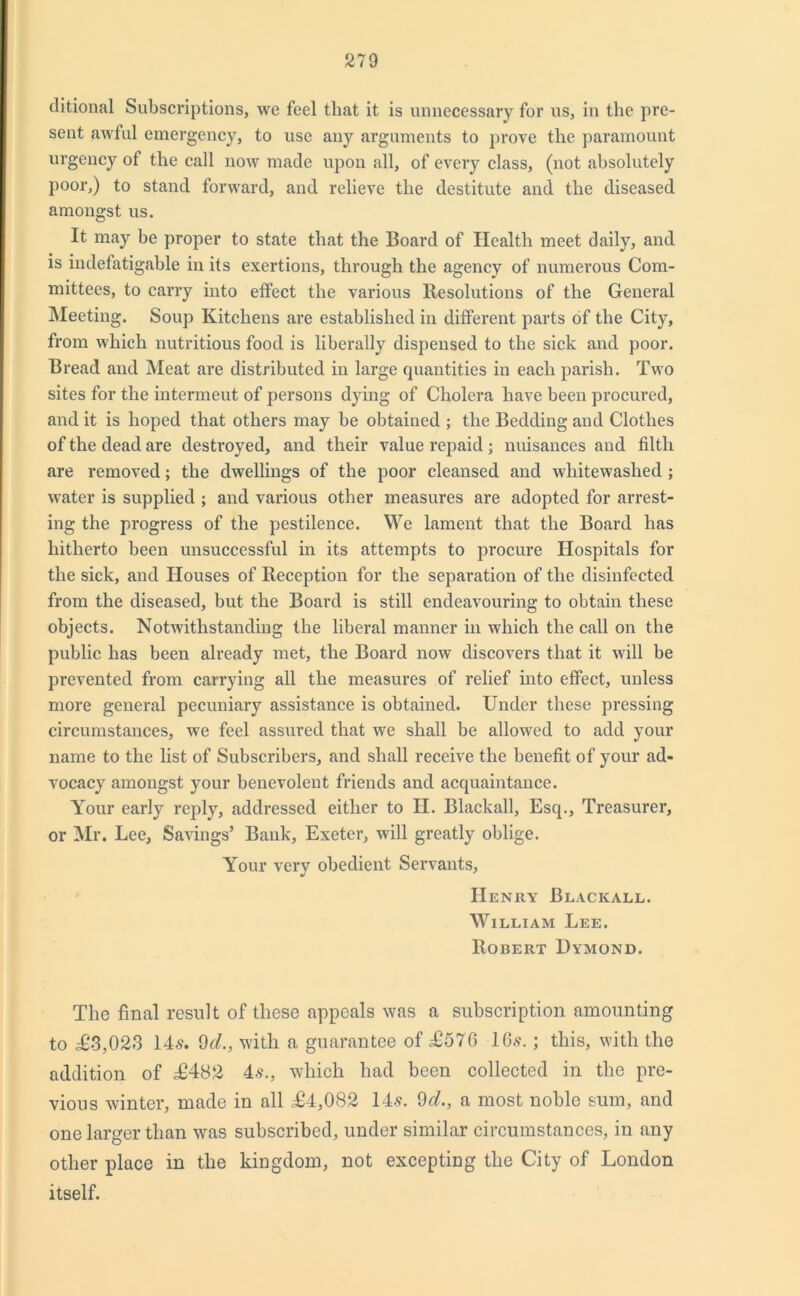 ditional Subscriptions, we feel that it is unnecessary for us, in the pre- sent awful emergency, to use any arguments to prove the paramount urgency of the call now made upon all, of every class, (not absolutely poor,) to stand forward, and relieve the destitute and the diseased amongst us. It may be proper to state that the Board of Health meet daily, and is indefatigable in its exertions, through the agency of numerous Com- mittees, to carry into effect the various Resolutions of the General Meeting. Soup Kitchens are established in different parts of the City, from which nutritious food is liberally dispensed to the sick and poor. Bread and Meat are distributed in large quantities in each parish. Two sites for the intermeut of persons dying of Cholera have been procured, and it is hoped that others may be obtained ; the Bedding and Clothes of the dead are destroyed, and their value repaid ; nuisances aud filth are removed; the dwellings of the poor cleansed and whitewashed ; water is supplied ; and various other measures are adopted for arrest- ing the progress of the pestilence. We lament that the Board has hitherto been unsuccessful in its attempts to procure Hospitals for the sick, and Houses of Reception for the separation of the disinfected from the diseased, but the Board is still endeavouring to obtain these objects. Notwithstanding the liberal manner in which the call on the public has been already met, the Board now discovers that it will be prevented from carrying all the measures of relief into effect, unless more general pecuniary assistance is obtained. Under these pressing circumstances, we feel assured that we shall be allowed to add your name to the list of Subscribers, and shall receive the benefit of your ad- vocacy amongst your benevolent friends and acquaintance. Your early reply, addressed either to II. Blackall, Esq., Treasurer, or Mr. Lee, Savings’ Bank, Exeter, will greatly oblige. Your very obedient Servants, Henry Blackall. William Lee. Robert Dymond. The final result of these appeals was a subscription amounting to £3,023 14s. 9cl., with a guarantee of £576 16s.; this, with the addition of <£482 4s., which had been collected in the pre- vious winter, made in all £4,082 14s. 9d., a most noble sum, and one larger than was subscribed, under similar circumstances, in any other place in the kingdom, not excepting the City of London itself.