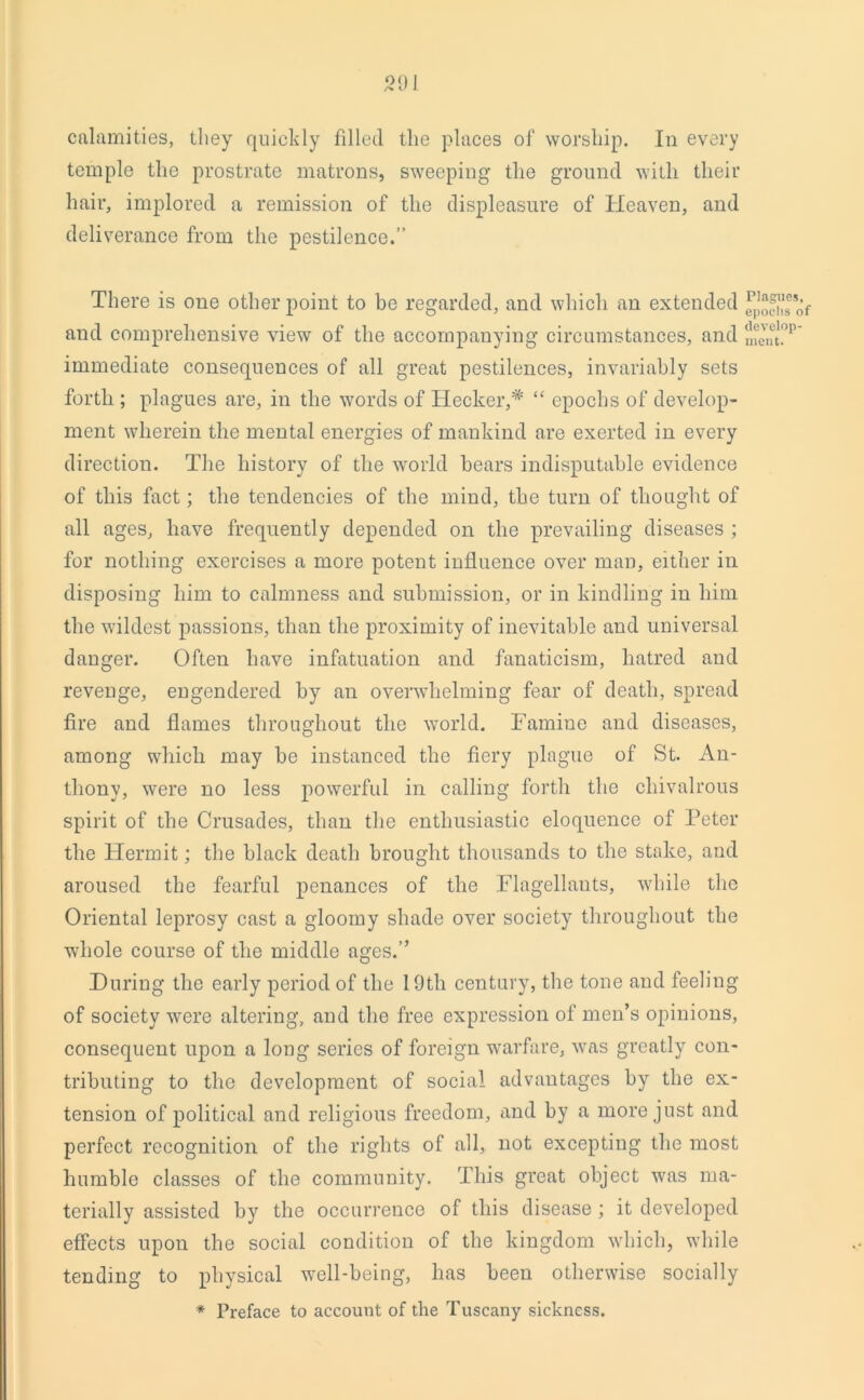 calamities, they quickly filled the places of worship. In every temple the prostrate matrons, sweeping the ground with their hair, implored a remission of the displeasure of Heaven, and deliverance from the pestilence.” There is one other point to be regarded, and which an extended and comprehensive view of the accompanying circumstances, and immediate consequences of all great pestilences, invariably sets forth ; plagues are, in the words of Hecker,* “ epochs of develop- ment wherein the mental energies of mankind are exerted in every direction. The history of the world bears indisputable evidence of this fact; the tendencies of the mind, the turn of thought of all ages, have frequently depended on the prevailing diseases ; for nothing exercises a more potent influence over man, either in disposing him to calmness and submission, or in kindling in him the wildest passions, than the proximity of inevitable and universal danger. Often have infatuation and fanaticism, hatred and revenge, engendered by an overwhelming fear of death, spread fire and flames throughout the world. Famine and diseases, among which may be instanced the fiery plague of St. An- thony, were no less powerful in calling forth the chivalrous spirit of the Crusades, than the enthusiastic eloquence of Peter the Hermit; the black death brought thousands to the stake, and aroused the fearful penances of the Flagellants, while the Oriental leprosy cast a gloomy shade over society throughout the -whole course of the middle ages.” During the early period of the 19th century, the tone and feeling of society were altering, and the free expression of men’s opinions, consequent upon a long series of foreign warfare, was greatly con- tributing to the development of social advantages by the ex- tension of political and religious freedom, and by a more just and perfect recognition of the rights of all, not excepting the most humble classes of the community. This great object was ma- terially assisted by the occurrence of this disease ; it developed effects upon the social condition of the kingdom which, while tending to physical well-being, has been otherwise socially * Preface to account of the Tuscany sickness. Plagues, epochs of develop- ment.