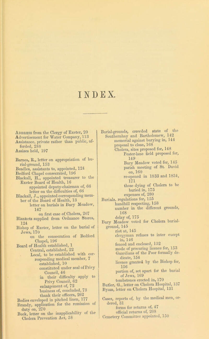 INDEX. Address from the Clergy of Exeter, 20 Advertisement for Water Company, 113 Assistance, private rather than public, af- forded, 288 Assizes held, 197 Barnes, II., letter on appropriation of bu- rial-ground, 153 Beadles, assistants to, appointed, 124 Bedford Chapel consecrated, 196 Blackall, H., appointed treasurer to the Exeter Board of Health, 16 appointed deputy-chairman of, 66 letter on the difficulties of, 66 Blackall, J., appointed corresponding mem- ber of the Board of Health, 13 letter on burials in Bury Meadow, 147 on first case of Cholera, 207 Blankets supplied from Ordnance Stores, 124 Bishop of Exeter, letter on the burial of Jews, 170 on the consecration of Bedford Chapel, 196 Board of Health established, 1 Central, established, 22 Local, to be established with cor- responding medical member, 7 established, 10 constituted under seal of Privy Council, 46 in their difficulty apply to Privy Council, 62 enlargement of, 72 business of, concluded, 73 thank their officers, 262 Bodies enveloped in pitched linen, 17 / Brandy, application for the remission of duty on, 270 Buck, letter on the inapplicability of the Cholera Prevention Act, 58 Burial-grounds, crowded state of the Southemhay and Bartholomew, 142 memorial against burying in, 144 proposal to close, 168 Cholera, sites proposed for, 148 Pester-lane field proposed for, 149 Bury Meadow voted for, 145 parish meeting of St. David on,160 re-opened in 1833 and 1834, 171 those dying of Cholera to be buried in, 175 expenses of, 280 Burials, regulations for, 155 handbill respecting, 158 number in the different grounds, 168 delay of, 175 Bury Meadow voted for Cholera burial- ground, 145 riot at, 145 clergyman refuses to inter except in, 146 fenced and enclosed, 152 mode of procuring licence for, 153 Guardians of the Poor formally de- dicate, 154 licence granted by the Bishop for, 156 portion of, set apart for the burial of Jews, 169 tombstones erected in, 170 Butler, G., letter on Cholera Hospital, 137 Byam, letter on Cholera Hospital, 131 Cases, reports of, by the medical men, or- dered, 31 forms for returns of, 47 official returns of, 208 Cemetery Committee appointed, 150