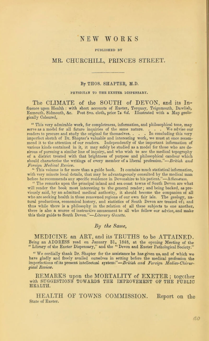 NEW WORKS PUBLI3HED BY MR. CHURCHILL, PRINCES STREET. By THOS. SHAPTER, M.D. PHYSICIAN TO THE EXETER DISPENSARY. The CLIMATE of the SOUTH of DEVON, and its In- fluence upon Health : with short accounts of Exeter, Torquay, Teignmouth, Dawlish, Exmouth, Sidmouth, &c. Post 8ro. cloth, price 7». 6d. Illustrated with a Map geolo- gically Coloured, “ This very admirable work, for completeness, information, and philosophical tone, may serve as a model for all future inquiries of the same nature. . . . We advise our readers to procure and study the original for themselves. ... In concluding this very imperfect sketch of Dr. Shapter’s valuable and interesting work, we must at once recom- mend it to the attention of our readers. Independently of the important information of various kinds contained in it, it may safely be studied as a model for those who are de- sirous of pursuing a similar line of inquiry, and who wish to see the medical topography of a district treated with that brightness of purpose and philosophical candour which should characterise the writings of every member of a liberal profession.”—British and Foreign Medical Review. “ This volume is far more than a guide book. It contains much statistical information, with very minute local details, that may be advantageously consulted by the medical man before he recommends any specific residence in Devonshire to his patient.”—htlienceum. “ The remarks upon the principal inland and sea coast towns of South Devon are what will render the book most interesting to the general reader; and being backed, as pre- viously said, by an admitted medical authority, it should become the companion of all who are seeking health in those renowned regions of our own fair isle. The geology, na- tural productions, economical history, and statistics of South Devon are treated of; and thus while there is a philosophy in the relation of all these subjects to one another, there is also a source of instructive amusement to all who follow our advice, and make this their guide to South Devon.”—Literary Gazette. By the Same, MEDICINE an ART, and its TRUTHS to be ATTAINED. Being an ADDRESS read on January 31, 1848, at the opening Meeting of the “ Library of the Exeter Dispensary,” and the “ Devon and Exeter Pathological Society.” “We cordially thank Dr. Shapter for the assistance he has given us, and of which we have gladly and freely availed ourselves in setting before the medical profession the imperfections of its present intellectual system:”—British and Foreign Medico-Chirur- gical Review. REMARKS upon the MORTALITY of EXETER ; together with SUGGESTIONS TOWARDS THE IMPROVEMENT OF THE PUBLIC HEALTH. HEALTH OF TOWNS COMMISSION. Report on the State of Exeter. tlO