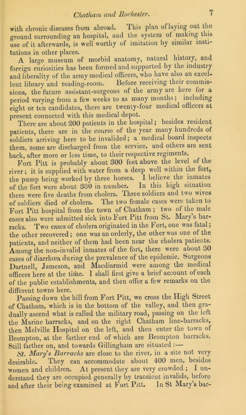 with chronic diseases from abroad. This plan of laying out the ground surrounding an hospital, and the system ot making this use of it afterwards, is well worthy of imitation by similar insti- tutions in other places. A large museum of morbid anatomy, natural history, and foreign curiosities has been formed and supported by the industry and liberality of the army medical officers, who have also an excel- lent library and reading-room. Before receiving their commis- sions, the future assistant-surgeons of the army are here for a period varying from a few weeks to as many months; including eight or ten candidates, there are twenty-four medical officers at present connected with this medical depot. There are about 200 patients in the hospital; besides resident patients, there are in the course of the year many hundreds ot soldiers arriving here to be invalided; a medical board inspects them, some are discharged from the service, and others aie sent back, after more or less time, to their respective regiments. Fort Pitt is probably about 300 feet above the level of the river; it is supplied with water from a deep well within the fort, the pump being worked by three horses. I believe the inmates of the fort were about 300 in number. In this high situation there were five deaths from cholera. Three soldiers and two wives of soldiers died of cholera, lhe two female cases were taken to Fort Pitt hospital from the town of Chatham ; two of the male cases also were admitted sick into Fort Pitt from St. Mary s bar- racks. Two cases of cholera originated in the Fort, one was fatal; the other recovered; one was an orderly, the other was one of the patients, and neither of them had been near the cholera patients. Among the non-invalid inmates of the fort, there were about 30 cases of diarrhoea during the prevalence of the epidemic. Surgeons Dartnell, Jameson, and Macdiarmid were among the medical officers here at the time. I shall first give a brief account of each of the public establishments, and then offer a few remarks on the different towns here. Passing down the hill from Fort Pitt, we cross the High Street of Chatham, which is in the bottom of the valley, and then gra- dually ascend what is called the military road, passing on the left the Marine barracks, and on the right Chatham line-barracks, then Melville Hospital on the left, and then enter the town of Brompton, at the farther end of which are Brompton barracks. Still farther on, and towards Gillingham are situated :— iSt. Mary's Barracks are close to the river, in a site not very desirable. They can accommodate about 400 men, besides women and children. At present they are very crowded ; I un- derstand they are occupied generally by transient invalids, before and after their being examined at Fort Pitt. In St Mary’s bar-