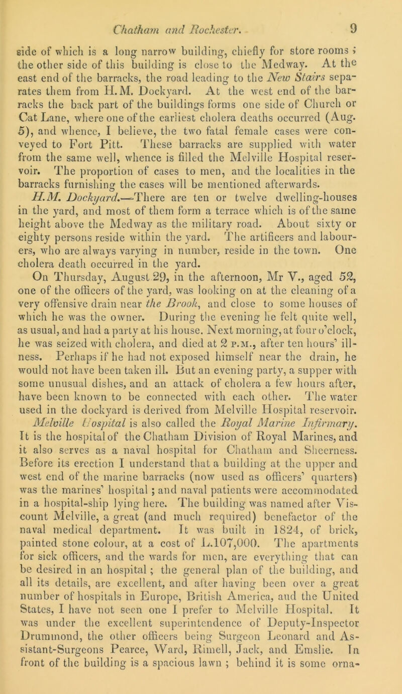 side of which is a long narrow building, chiefly for store rooms i the other side of this building is close to the Medway. At the east end of the barracks, the road leading to the New Stairs sepa- rates them from II. M. Dockyard. At the west end of the bar- racks the back part of the buildings forms one side of Church or Cat Lane, where one of the earliest cholera deaths occurred (Aug. 5), and whence, I believe, the two fatal female cases were con- veyed to Fort Pitt. These barracks are supplied with water from the same well, whence is filled the Melville Hospital reser- voir. The proportion of cases to men, and the localities in the barracks furnishing the cases will be mentioned afterwards. H.M. Dockyard.—=• There are ten or twelve dwelling-houses in the yard, and most of them form a terrace which is of the same height above the Medway as the military road. About sixty or eighty persons reside within the yard. The artificers and labour- ers, who are always varying in number, reside in the town. One cholera death occurred in the yard. On Thursday, August 29, in the afternoon, Mr V., aged 52, one of the officers of the yard, was looking on at the cleaning of a very offensive drain near the Brook, and close to some houses of which he was the owner. During the evening he felt quite well, as usual, and had a party at his house. Next morning, at four o’clock, he was seized with cholera, and died at 2 p.m., after ten hours’ ill- ness. Perhaps if he had not exposed himself near the drain, he would not have been taken ill. But an evening party, a supper with some unusual dishes, and an attack of cholera a few hours after, have been known to be connected with each other. The water used in the dockyard is derived from Melville Hospital reservoir. Melville Hospital is also called the Royal Marine Infirmary. It is the hospital of the Chatham Division of Royal Marines, and it also serves as a naval hospital for Chatham and Sheerness. Before its erection I understand that a building at the upper and west end of the marine barracks (now used as officers’ quarters) was the marines’ hospital ; and naval patients were accommodated in a hospital-ship lying here. The building was named after Vis- count Melville, a great (and much required) benefactor of the naval medical department. It was built in 1824, of brick, painted stone colour, at a cost of L.107,000. The apartments for sick officers, and the wards for men, are everything that can be desired in an hospital; the general plan of the building, and all its details, arc excellent, and after having been over a great number of hospitals in Europe, British America, and the United States, I have not seen one I prefer to Melville Hospital. It was under the excellent superintendence of Deputy-Inspector Drummond, the other officers being Surgeon Leonard and As- sistant-Surgeons Pearce, Ward, Rimell, Jack, and Emslie. In front of the building is a spacious lawn ; behind it is some orna-