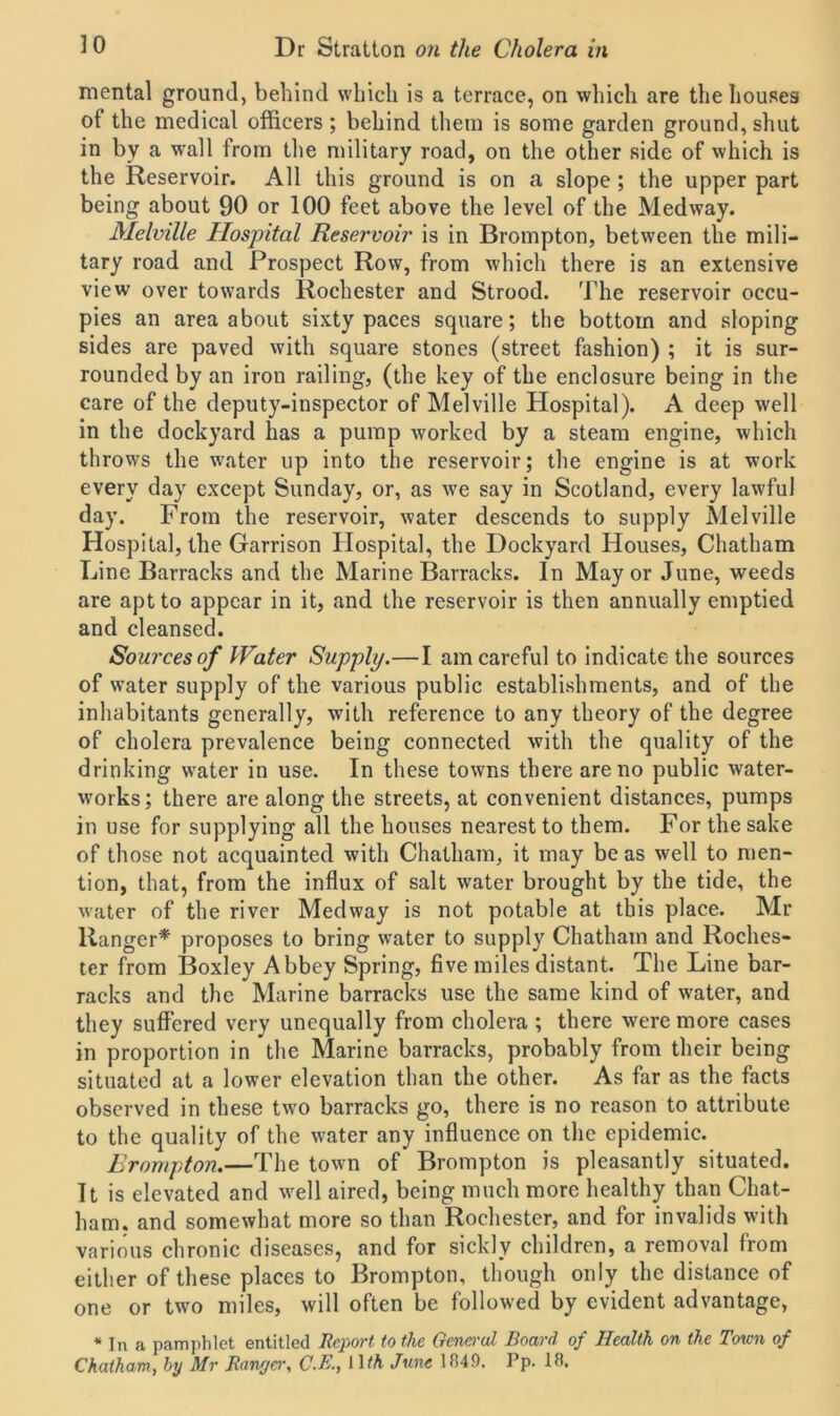 mental ground, behind which is a terrace, on which are the houses of the medical officers; behind them is some garden ground, shut in by a wall from the military road, on the other side of which is the Reservoir. All this ground is on a slope ; the upper part being about 90 or 100 feet above the level of the Medway. Melville Hospital Reservoir is in Brompton, between the mili- tary road and Prospect Row, from which there is an extensive view over towards Rochester and Strood. The reservoir occu- pies an area about sixty paces square; the bottom and sloping sides are paved with square stones (street fashion) ; it is sur- rounded by an iron railing, (the key of the enclosure being in the care of the deputy-inspector of Melville Hospital). A deep well in the dockyard has a pump worked by a steam engine, which throws the water up into the reservoir; the engine is at work every day except Sunday, or, as wTe say in Scotland, every lawful day. From the reservoir, water descends to supply Melville Hospital, the Garrison Hospital, the Dockyard Houses, Chatham Line Barracks and the Marine Barracks. In Mayor June, weeds are apt to appear in it, and the reservoir is then annually emptied and cleansed. Sources of Hater Supply.—I am careful to indicate the sources of water supply of the various public establishments, and of the inhabitants generally, with reference to any theory of the degree of cholera prevalence being connected with the quality of the drinking water in use. In these towns there are no public water- works; there are along the streets, at convenient distances, pumps in use for supplying all the houses nearest to them. For the sake of those not acquainted with Chatham, it may be as well to men- tion, that, from the influx of salt water brought by the tide, the water of the river Medway is not potable at this place. Mr Ranger* proposes to bring water to supply Chatham and Roches- ter from Boxley Abbey Spring, five miles distant. The Line bar- racks and the Marine barracks use the same kind of water, and they suffered very unequally from cholera ; there were more cases in proportion in the Marine barracks, probably from their being situated at a lower elevation than the other. As far as the facts observed in these two barracks go, there is no reason to attribute to the quality of the water any influence on the epidemic. Brompton.—The town of Brompton is pleasantly situated. It is elevated and well aired, being much more healthy than Chat- ham. and somewhat more so than Rochester, and for invalids with various chronic diseases, and for sickly children, a removal from either of these places to Brompton, though only the distance of one or two miles, will often be followed by evident advantage, * In a pamphlet entitled Report to the General Board of Health on the Town of Chatham, by Mr Ranger, C.E., I HA June 1849. Pp. 18,
