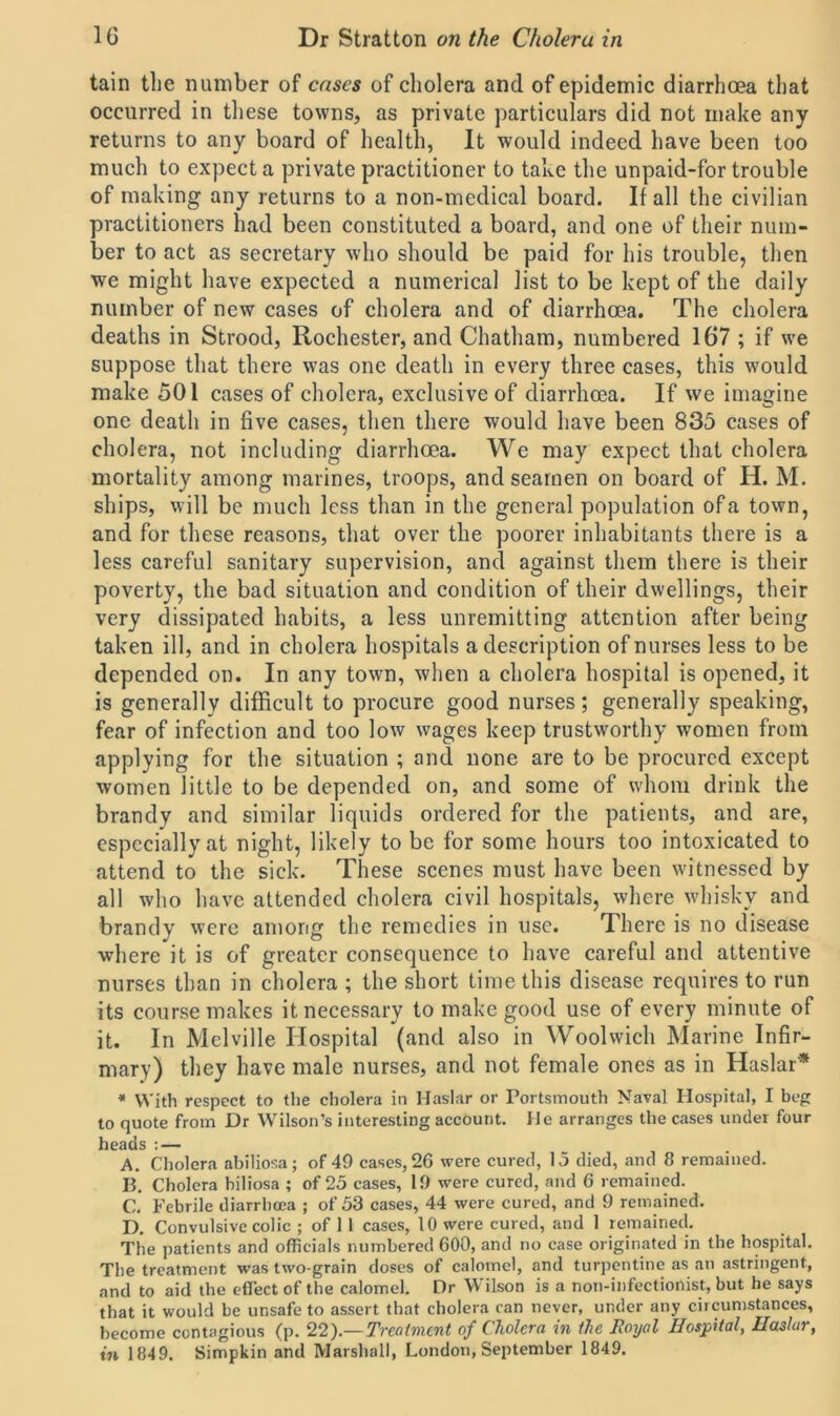 tain the number of cases of cholera and of epidemic diarrhoea that occurred in these towns, as private particulars did not make any returns to any board of health, It would indeed have been too much to expect a private practitioner to take the unpaid-for trouble of making any returns to a non-medical board. If all the civilian practitioners had been constituted a board, and one of their num- ber to act as secretary who should be paid for his trouble, then we might have expected a numerical list to be kept of the daily number of new cases of cholera and of diarrhoea. The cholera deaths in Strood, Rochester, and Chatham, numbered 167 ; if we suppose that there was one death in every three cases, this would make 501 cases of cholera, exclusive of diarrhoea. If we imagine one death in five cases, then there would have been 835 cases of cholera, not including diarrhoea. We may expect that cholera mortality among marines, troops, and seamen on board of H. M. ships, will be much less than in the general population of a town, and for these reasons, that over the poorer inhabitants there is a less careful sanitary supervision, and against them there is their poverty, the bad situation and condition of their dwellings, their very dissipated habits, a less unremitting attention after being taken ill, and in cholera hospitals a description of nurses less to be depended on. In any town, when a cholera hospital is opened, it is generally difficult to procure good nurses; generally speaking, fear of infection and too low wages keep trustworthy women from applying for the situation ; and none are to be procured except women little to be depended on, and some of whom drink the brandy and similar liquids ordered for the patients, and are, especially at night, likely to be for some hours too intoxicated to attend to the sick. These scenes must have been witnessed by all who have attended cholera civil hospitals, where whisky and brandy were among the remedies in use. There is no disease where it is of greater consequence to have careful and attentive nurses than in cholera ; the short time this disease requires to run its course makes it necessary to make good use of every minute of it. In Melville Hospital (and also in Woolwich Marine Infir- mary) they have male nurses, and not female ones as in Haslar* * With respect to the cholera in Haslar or Portsmouth Naval Hospital, I beg to quote from Dr Wilson’s interesting account. He arranges the cases under four heads : — A. Cholera abiliosa; of 49 cases, 26 were cured, 15 died, and 8 remained. B. Cholera biliosa ; of 25 cases, 19 were cured, and 6 remained. C. Febrile diarrhoea ; of 53 cases, 44 were cured, and 9 remained. D. Convulsive colic ; of 11 cases, 10 were cured, and 1 remained. The patients and officials numbered 600, and no case originated in the hospital. The treatment was two-grain doses of calomel, and turpentine as an astringent, and to aid the effect of the calomel. Dr Wilson is a non-infectionist, but he says that it would be unsafe to assert that cholera can never, under any circumstances, become contagious (p. 22).—Treatment of Cholera in the Royal Hospital, Haslar, in 1849. Simpkin and Marshall, London, September 1849.